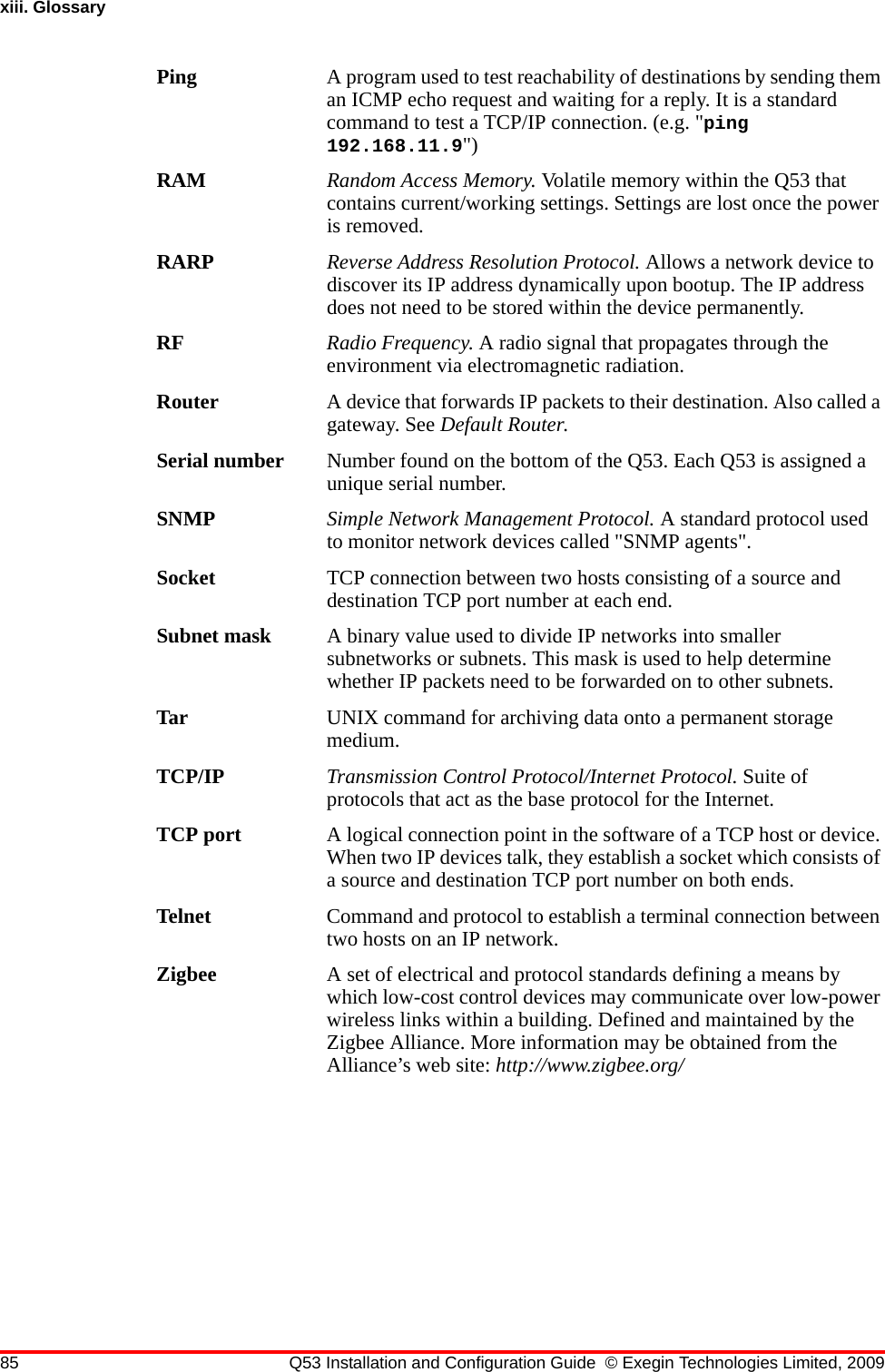 85 Q53 Installation and Configuration Guide © Exegin Technologies Limited, 2009xiii. GlossaryPing A program used to test reachability of destinations by sending them an ICMP echo request and waiting for a reply. It is a standard command to test a TCP/IP connection. (e.g. &quot;ping 192.168.11.9&quot;)RAM Random Access Memory. Volatile memory within the Q53 that contains current/working settings. Settings are lost once the power is removed.RARP Reverse Address Resolution Protocol. Allows a network device to discover its IP address dynamically upon bootup. The IP address does not need to be stored within the device permanently.RF Radio Frequency. A radio signal that propagates through the environment via electromagnetic radiation.Router A device that forwards IP packets to their destination. Also called a gateway. See Default Router.Serial number Number found on the bottom of the Q53. Each Q53 is assigned a unique serial number.SNMP Simple Network Management Protocol. A standard protocol used to monitor network devices called &quot;SNMP agents&quot;.Socket TCP connection between two hosts consisting of a source and destination TCP port number at each end.Subnet mask A binary value used to divide IP networks into smaller subnetworks or subnets. This mask is used to help determine whether IP packets need to be forwarded on to other subnets.Tar UNIX command for archiving data onto a permanent storage medium.TCP/IP Transmission Control Protocol/Internet Protocol. Suite of protocols that act as the base protocol for the Internet.TCP port A logical connection point in the software of a TCP host or device. When two IP devices talk, they establish a socket which consists of a source and destination TCP port number on both ends.Telnet Command and protocol to establish a terminal connection between two hosts on an IP network.Zigbee A set of electrical and protocol standards defining a means by which low-cost control devices may communicate over low-power wireless links within a building. Defined and maintained by the Zigbee Alliance. More information may be obtained from the Alliance’s web site: http://www.zigbee.org/