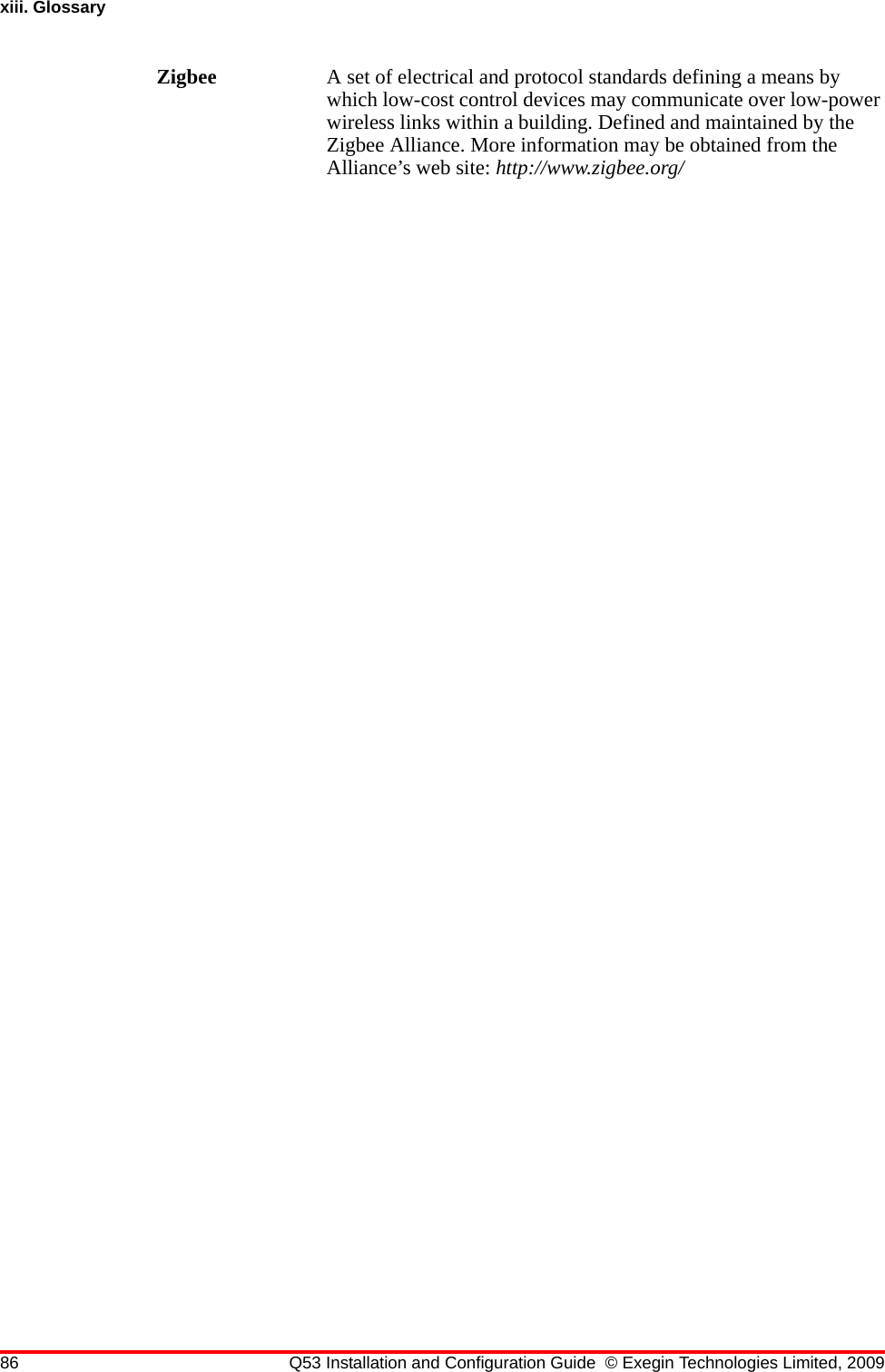 86 Q53 Installation and Configuration Guide © Exegin Technologies Limited, 2009xiii. GlossaryZigbee A set of electrical and protocol standards defining a means by which low-cost control devices may communicate over low-power wireless links within a building. Defined and maintained by the Zigbee Alliance. More information may be obtained from the Alliance’s web site: http://www.zigbee.org/