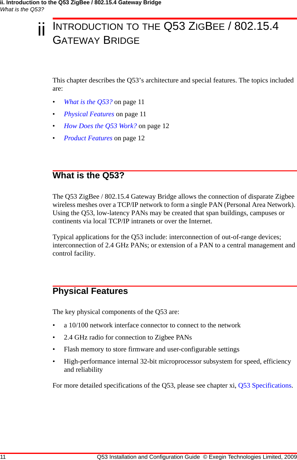 ii. Introduction to the Q53 ZigBee / 802.15.4 Gateway BridgeWhat is the Q53?11 Q53 Installation and Configuration Guide © Exegin Technologies Limited, 2009ii INTRODUCTION TO THE Q53 ZIGBEE / 802.15.4 GATEWAY BRIDGEThis chapter describes the Q53’s architecture and special features. The topics included are:•What is the Q53? on page 11•Physical Features on page 11•How Does the Q53 Work? on page 12•Product Features on page 12What is the Q53?The Q53 ZigBee / 802.15.4 Gateway Bridge allows the connection of disparate Zigbee wireless meshes over a TCP/IP network to form a single PAN (Personal Area Network). Using the Q53, low-latency PANs may be created that span buildings, campuses or continents via local TCP/IP intranets or over the Internet.Typical applications for the Q53 include: interconnection of out-of-range devices; interconnection of 2.4 GHz PANs; or extension of a PAN to a central management and control facility.Physical FeaturesThe key physical components of the Q53 are:• a 10/100 network interface connector to connect to the network• 2.4 GHz radio for connection to Zigbee PANs• Flash memory to store firmware and user-configurable settings• High-performance internal 32-bit microprocessor subsystem for speed, efficiency and reliabilityFor more detailed specifications of the Q53, please see chapter xi, Q53 Specifications.