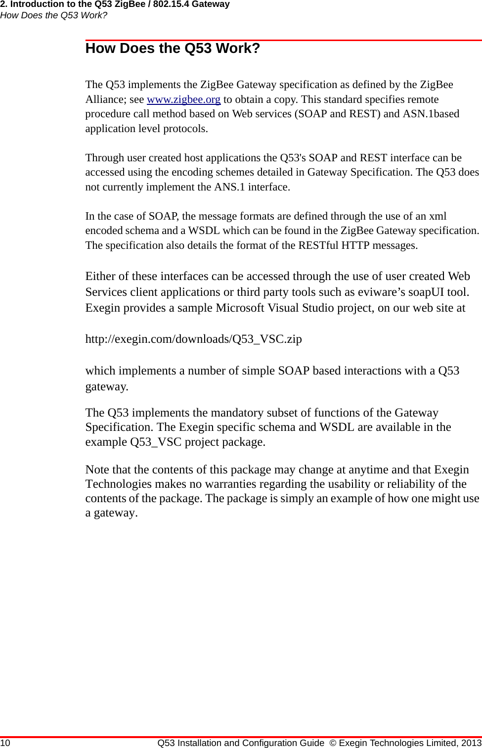 2. Introduction to the Q53 ZigBee / 802.15.4 GatewayHow Does the Q53 Work?10 Q53 Installation and Configuration Guide © Exegin Technologies Limited, 2013How Does the Q53 Work?The Q53 implements the ZigBee Gateway specification as defined by the ZigBeeAlliance; see www.zigbee.org to obtain a copy. This standard specifies remote procedure call method based on Web services (SOAP and REST) and ASN.1based application level protocols. Through user created host applications the Q53&apos;s SOAP and REST interface can be accessed using the encoding schemes detailed in Gateway Specification. The Q53 does not currently implement the ANS.1 interface. In the case of SOAP, the message formats are defined through the use of an xml encoded schema and a WSDL which can be found in the ZigBee Gateway specification. The specification also details the format of the RESTful HTTP messages.Either of these interfaces can be accessed through the use of user created Web Services client applications or third party tools such as eviware’s soapUI tool. Exegin provides a sample Microsoft Visual Studio project, on our web site at http://exegin.com/downloads/Q53_VSC.zipwhich implements a number of simple SOAP based interactions with a Q53 gateway.The Q53 implements the mandatory subset of functions of the Gateway Specification. The Exegin specific schema and WSDL are available in the example Q53_VSC project package.Note that the contents of this package may change at anytime and that Exegin Technologies makes no warranties regarding the usability or reliability of the contents of the package. The package is simply an example of how one might use a gateway.