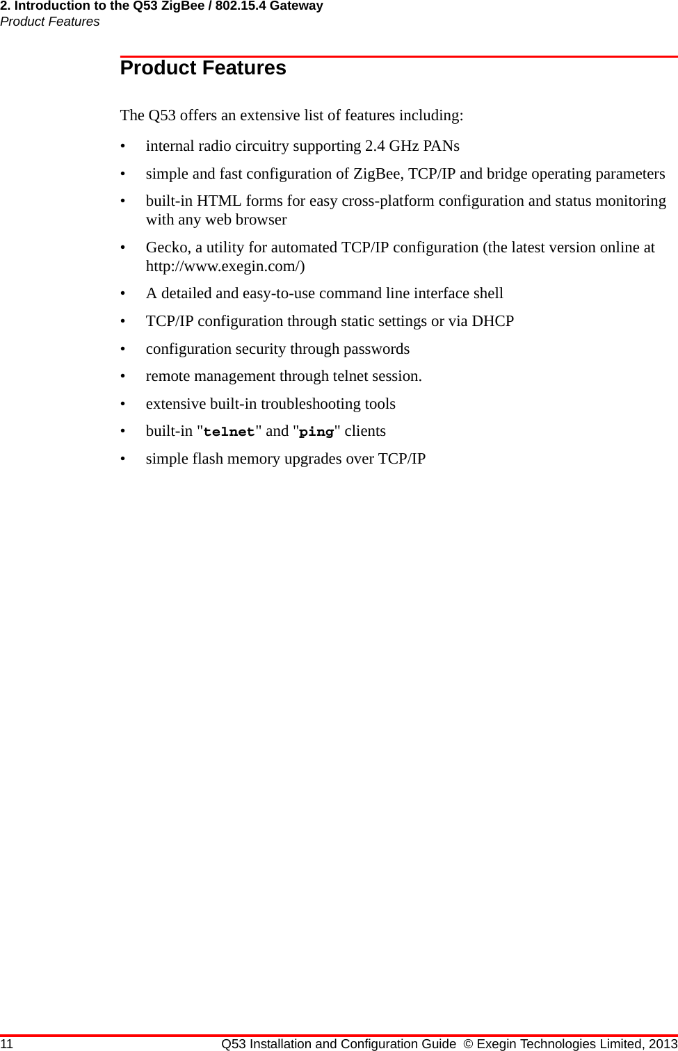 2. Introduction to the Q53 ZigBee / 802.15.4 GatewayProduct Features11 Q53 Installation and Configuration Guide © Exegin Technologies Limited, 2013Product FeaturesThe Q53 offers an extensive list of features including:• internal radio circuitry supporting 2.4 GHz PANs• simple and fast configuration of ZigBee, TCP/IP and bridge operating parameters• built-in HTML forms for easy cross-platform configuration and status monitoring with any web browser• Gecko, a utility for automated TCP/IP configuration (the latest version online at http://www.exegin.com/)• A detailed and easy-to-use command line interface shell• TCP/IP configuration through static settings or via DHCP• configuration security through passwords• remote management through telnet session.• extensive built-in troubleshooting tools• built-in &quot;telnet&quot; and &quot;ping&quot; clients• simple flash memory upgrades over TCP/IP