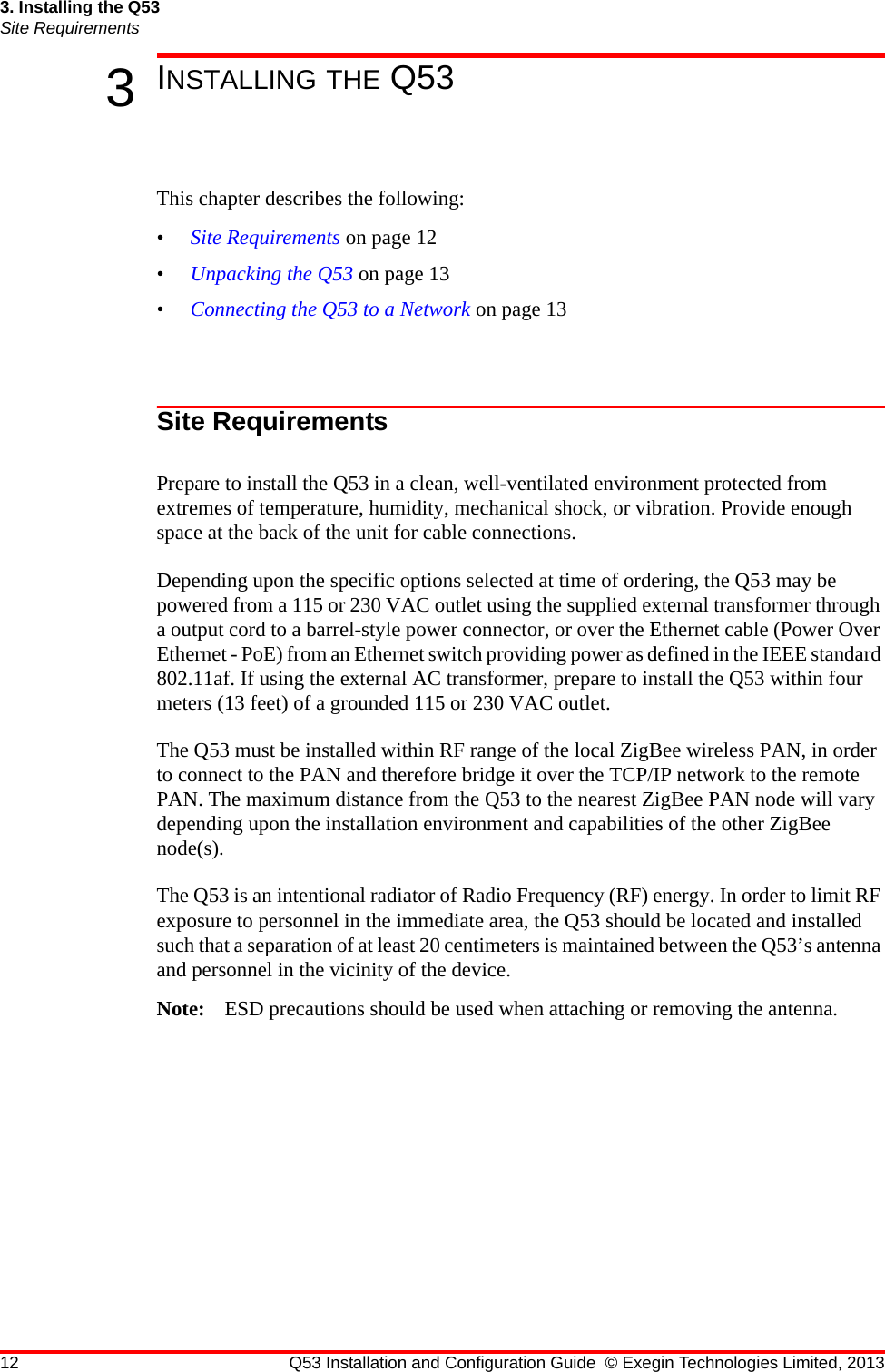 12 Q53 Installation and Configuration Guide © Exegin Technologies Limited, 20133. Installing the Q53Site Requirements3INSTALLING THE Q53This chapter describes the following:•Site Requirements on page 12•Unpacking the Q53 on page 13•Connecting the Q53 to a Network on page 13Site RequirementsPrepare to install the Q53 in a clean, well-ventilated environment protected from extremes of temperature, humidity, mechanical shock, or vibration. Provide enough space at the back of the unit for cable connections.Depending upon the specific options selected at time of ordering, the Q53 may be powered from a 115 or 230 VAC outlet using the supplied external transformer through a output cord to a barrel-style power connector, or over the Ethernet cable (Power Over Ethernet - PoE) from an Ethernet switch providing power as defined in the IEEE standard 802.11af. If using the external AC transformer, prepare to install the Q53 within four meters (13 feet) of a grounded 115 or 230 VAC outlet.The Q53 must be installed within RF range of the local ZigBee wireless PAN, in order to connect to the PAN and therefore bridge it over the TCP/IP network to the remote PAN. The maximum distance from the Q53 to the nearest ZigBee PAN node will vary depending upon the installation environment and capabilities of the other ZigBee node(s).The Q53 is an intentional radiator of Radio Frequency (RF) energy. In order to limit RF exposure to personnel in the immediate area, the Q53 should be located and installed such that a separation of at least 20 centimeters is maintained between the Q53’s antenna and personnel in the vicinity of the device.Note: ESD precautions should be used when attaching or removing the antenna.