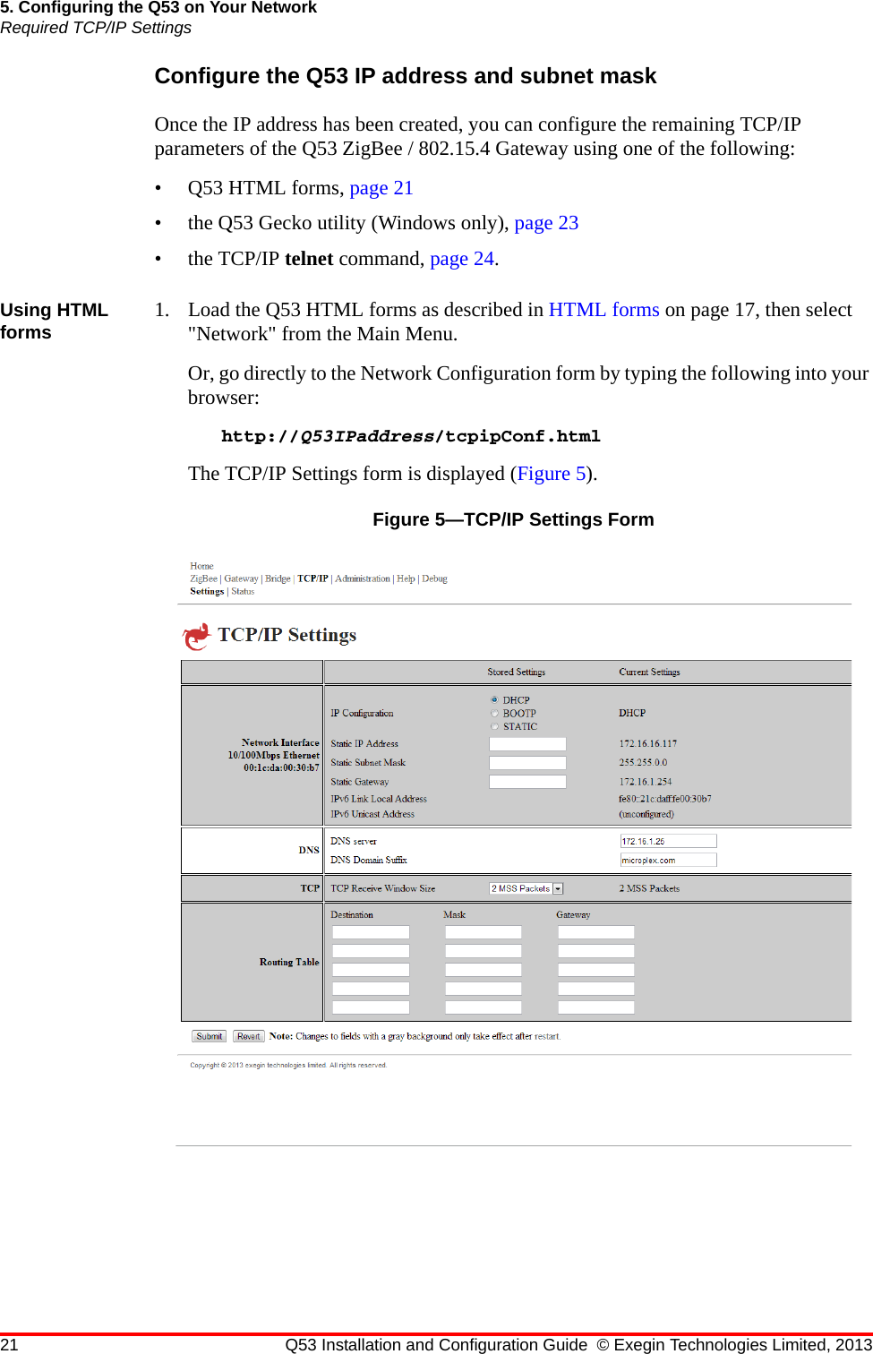 21 Q53 Installation and Configuration Guide © Exegin Technologies Limited, 20135. Configuring the Q53 on Your NetworkRequired TCP/IP SettingsConfigure the Q53 IP address and subnet maskOnce the IP address has been created, you can configure the remaining TCP/IP parameters of the Q53 ZigBee / 802.15.4 Gateway using one of the following:•Q53 HTML forms, page 21• the Q53 Gecko utility (Windows only), page 23• the TCP/IP telnet command, page 24.Using HTML forms 1. Load the Q53 HTML forms as described in HTML forms on page 17, then select &quot;Network&quot; from the Main Menu.Or, go directly to the Network Configuration form by typing the following into your browser:http://Q53IPaddress/tcpipConf.htmlThe TCP/IP Settings form is displayed (Figure 5).Figure 5—TCP/IP Settings Form