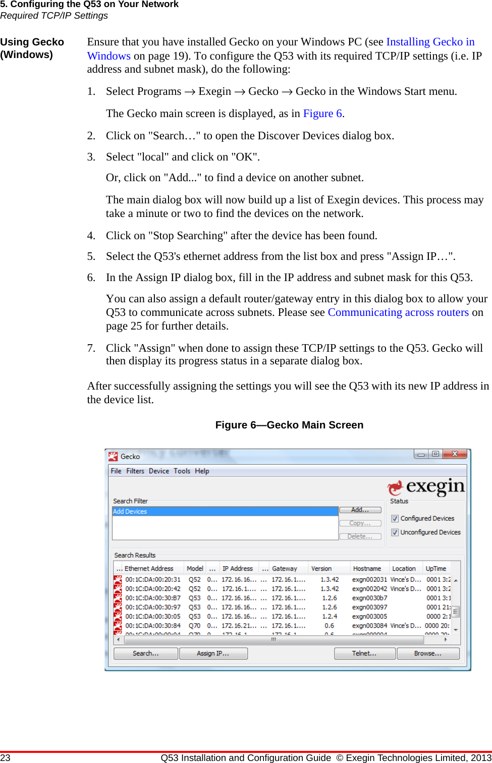 23 Q53 Installation and Configuration Guide © Exegin Technologies Limited, 20135. Configuring the Q53 on Your NetworkRequired TCP/IP SettingsUsing Gecko (Windows) Ensure that you have installed Gecko on your Windows PC (see Installing Gecko in Windows on page 19). To configure the Q53 with its required TCP/IP settings (i.e. IP address and subnet mask), do the following:1. Select Programs → Exegin → Gecko → Gecko in the Windows Start menu. The Gecko main screen is displayed, as in Figure 6.2. Click on &quot;Search…&quot; to open the Discover Devices dialog box.3. Select &quot;local&quot; and click on &quot;OK&quot;.Or, click on &quot;Add...&quot; to find a device on another subnet.The main dialog box will now build up a list of Exegin devices. This process may take a minute or two to find the devices on the network. 4. Click on &quot;Stop Searching&quot; after the device has been found. 5. Select the Q53&apos;s ethernet address from the list box and press &quot;Assign IP…&quot;.6. In the Assign IP dialog box, fill in the IP address and subnet mask for this Q53.You can also assign a default router/gateway entry in this dialog box to allow your Q53 to communicate across subnets. Please see Communicating across routers on page 25 for further details.7. Click &quot;Assign&quot; when done to assign these TCP/IP settings to the Q53. Gecko will then display its progress status in a separate dialog box.After successfully assigning the settings you will see the Q53 with its new IP address in the device list.Figure 6—Gecko Main Screen