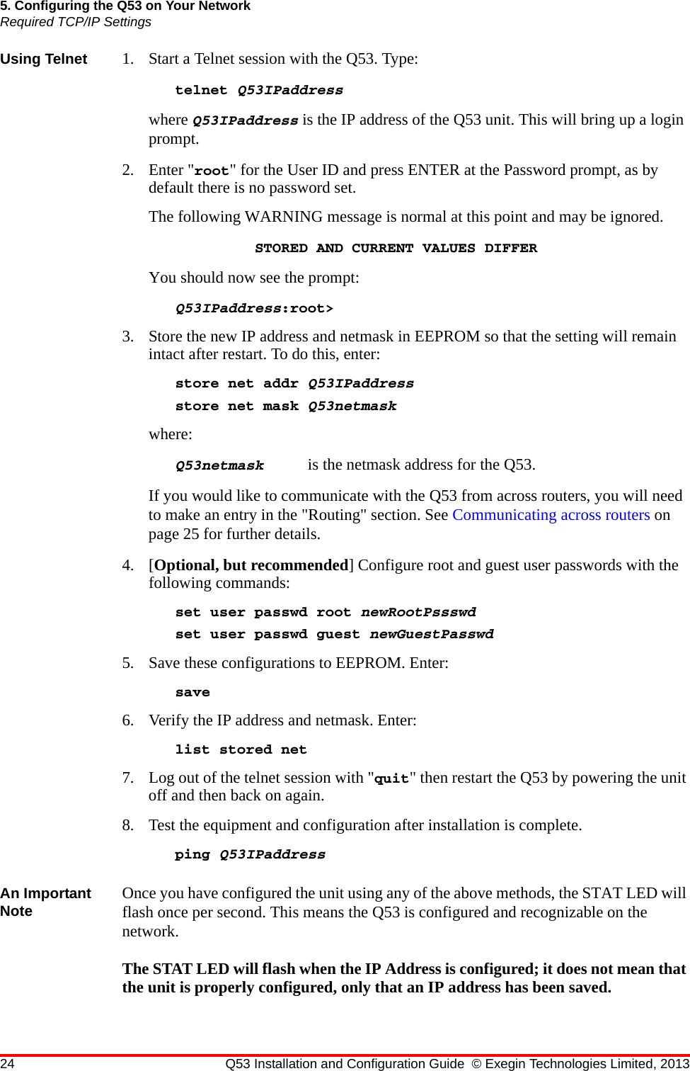 24 Q53 Installation and Configuration Guide © Exegin Technologies Limited, 20135. Configuring the Q53 on Your NetworkRequired TCP/IP SettingsUsing Telnet 1. Start a Telnet session with the Q53. Type:telnet Q53IPaddresswhere Q53IPaddress is the IP address of the Q53 unit. This will bring up a login prompt. 2. Enter &quot;root&quot; for the User ID and press ENTER at the Password prompt, as by default there is no password set.The following WARNING message is normal at this point and may be ignored.STORED AND CURRENT VALUES DIFFERYou should now see the prompt:Q53IPaddress:root&gt;3. Store the new IP address and netmask in EEPROM so that the setting will remain intact after restart. To do this, enter:store net addr Q53IPaddressstore net mask Q53netmaskwhere: Q53netmask  is the netmask address for the Q53.If you would like to communicate with the Q53 from across routers, you will need to make an entry in the &quot;Routing&quot; section. See Communicating across routers on page 25 for further details. 4. [Optional, but recommended] Configure root and guest user passwords with the following commands:set user passwd root newRootPssswdset user passwd guest newGuestPasswd5. Save these configurations to EEPROM. Enter:save6. Verify the IP address and netmask. Enter:list stored net7. Log out of the telnet session with &quot;quit&quot; then restart the Q53 by powering the unit off and then back on again. 8. Test the equipment and configuration after installation is complete.ping Q53IPaddressAn Important Note Once you have configured the unit using any of the above methods, the STAT LED will flash once per second. This means the Q53 is configured and recognizable on the network.The STAT LED will flash when the IP Address is configured; it does not mean that the unit is properly configured, only that an IP address has been saved.