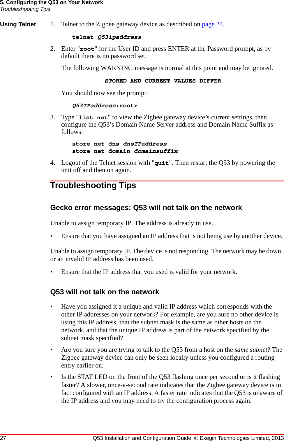 27 Q53 Installation and Configuration Guide © Exegin Technologies Limited, 20135. Configuring the Q53 on Your NetworkTroubleshooting TipsUsing Telnet 1. Telnet to the Zigbee gateway device as described on page 24. telnet Q53ipaddress 2. Enter &quot;root&quot; for the User ID and press ENTER at the Password prompt, as by default there is no password set.The following WARNING message is normal at this point and may be ignored.STORED AND CURRENT VALUES DIFFERYou should now see the prompt:Q53IPaddress:root&gt;3. Type &quot;list net&quot; to view the Zigbee gateway device’s current settings, then configure the Q53’s Domain Name Server address and Domain Name Suffix as follows:store net dns dnsIPaddressstore net domain domainsuffix4. Logout of the Telnet session with &quot;quit&quot;. Then restart the Q53 by powering the unit off and then on again.Troubleshooting TipsGecko error messages: Q53 will not talk on the networkUnable to assign temporary IP. The address is already in use.• Ensure that you have assigned an IP address that is not being use by another device. Unable to assign temporary IP. The device is not responding. The network may be down, or an invalid IP address has been used.• Ensure that the IP address that you used is valid for your network.Q53 will not talk on the network• Have you assigned it a unique and valid IP address which corresponds with the other IP addresses on your network? For example, are you sure no other device is using this IP address, that the subnet mask is the same as other hosts on the network, and that the unique IP address is part of the network specified by the subnet mask specified?• Are you sure you are trying to talk to the Q53 from a host on the same subnet? The Zigbee gateway device can only be seen locally unless you configured a routing entry earlier on.• Is the STAT LED on the front of the Q53 flashing once per second or is it flashing faster? A slower, once-a-second rate indicates that the Zigbee gateway device is in fact configured with an IP address. A faster rate indicates that the Q53 is unaware of the IP address and you may need to try the configuration process again.