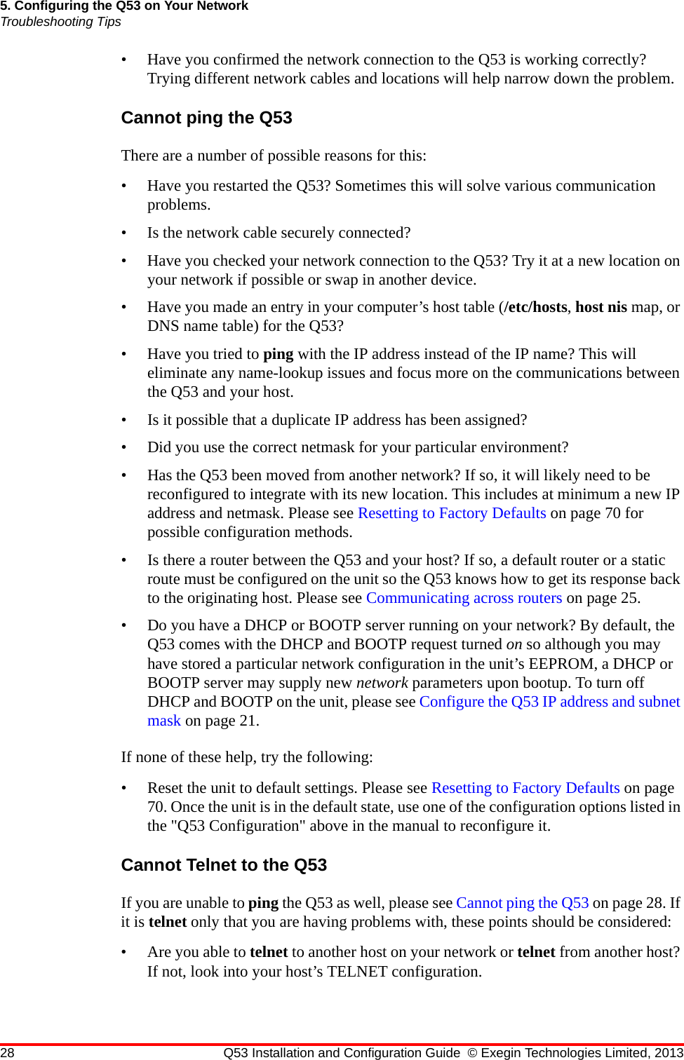 28 Q53 Installation and Configuration Guide © Exegin Technologies Limited, 20135. Configuring the Q53 on Your NetworkTroubleshooting Tips• Have you confirmed the network connection to the Q53 is working correctly? Trying different network cables and locations will help narrow down the problem.Cannot ping the Q53There are a number of possible reasons for this:• Have you restarted the Q53? Sometimes this will solve various communication problems.• Is the network cable securely connected?• Have you checked your network connection to the Q53? Try it at a new location on your network if possible or swap in another device.• Have you made an entry in your computer’s host table (/etc/hosts, host nis map, or DNS name table) for the Q53?• Have you tried to ping with the IP address instead of the IP name? This will eliminate any name-lookup issues and focus more on the communications between the Q53 and your host.• Is it possible that a duplicate IP address has been assigned?• Did you use the correct netmask for your particular environment?• Has the Q53 been moved from another network? If so, it will likely need to be reconfigured to integrate with its new location. This includes at minimum a new IP address and netmask. Please see Resetting to Factory Defaults on page 70 for possible configuration methods.• Is there a router between the Q53 and your host? If so, a default router or a static route must be configured on the unit so the Q53 knows how to get its response back to the originating host. Please see Communicating across routers on page 25.• Do you have a DHCP or BOOTP server running on your network? By default, the Q53 comes with the DHCP and BOOTP request turned on so although you may have stored a particular network configuration in the unit’s EEPROM, a DHCP or BOOTP server may supply new network parameters upon bootup. To turn off DHCP and BOOTP on the unit, please see Configure the Q53 IP address and subnet mask on page 21.If none of these help, try the following:• Reset the unit to default settings. Please see Resetting to Factory Defaults on page 70. Once the unit is in the default state, use one of the configuration options listed in the &quot;Q53 Configuration&quot; above in the manual to reconfigure it.Cannot Telnet to the Q53If you are unable to ping the Q53 as well, please see Cannot ping the Q53 on page 28. If it is telnet only that you are having problems with, these points should be considered:• Are you able to telnet to another host on your network or telnet from another host? If not, look into your host’s TELNET configuration.