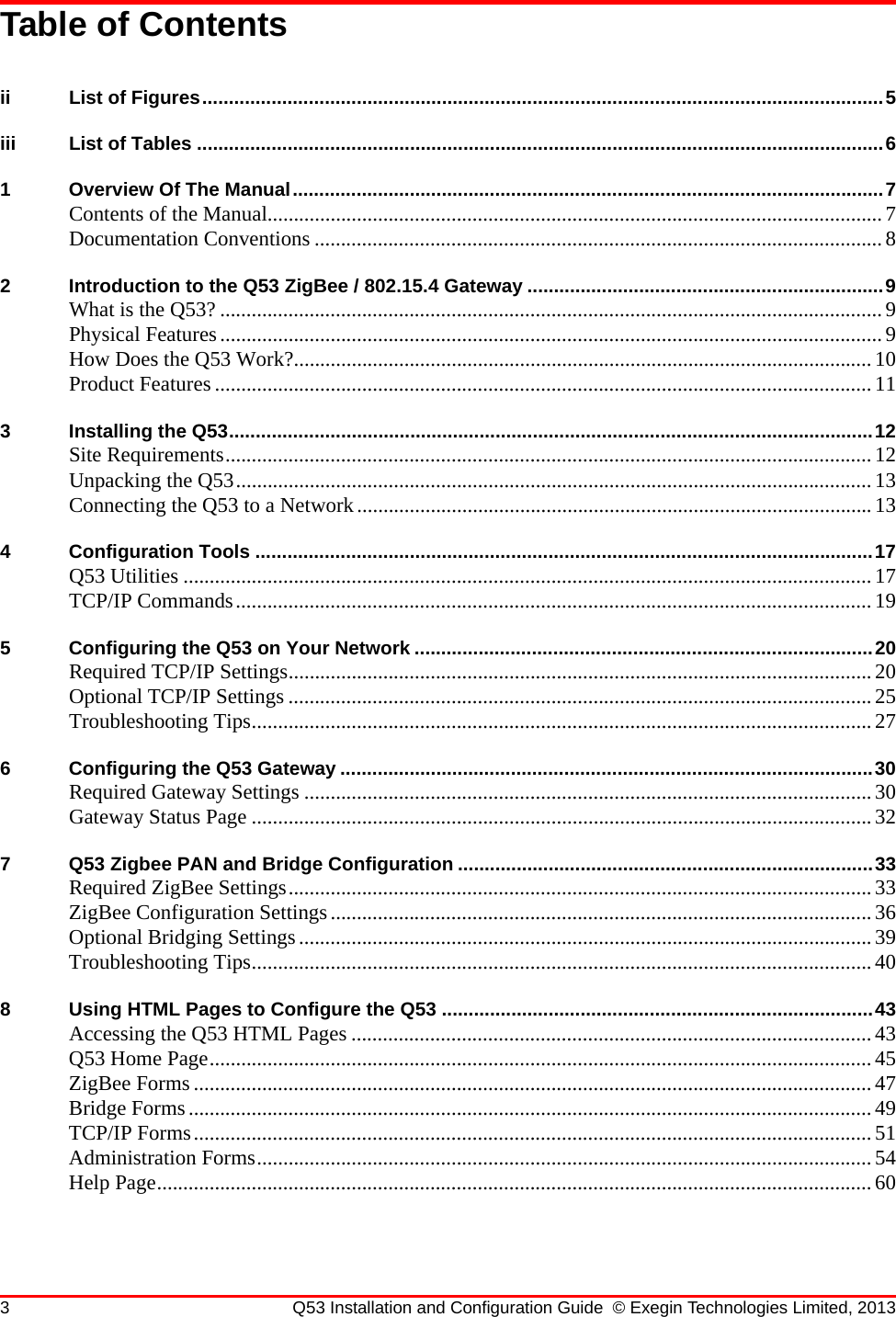 3 Q53 Installation and Configuration Guide © Exegin Technologies Limited, 2013Table of Contentsii List of Figures................................................................................................................................5iii List of Tables .................................................................................................................................61 Overview Of The Manual...............................................................................................................7Contents of the Manual..................................................................................................................... 7Documentation Conventions ............................................................................................................82 Introduction to the Q53 ZigBee / 802.15.4 Gateway ...................................................................9What is the Q53? ..............................................................................................................................9Physical Features..............................................................................................................................9How Does the Q53 Work?..............................................................................................................10Product Features .............................................................................................................................113 Installing the Q53.........................................................................................................................12Site Requirements...........................................................................................................................12Unpacking the Q53.........................................................................................................................13Connecting the Q53 to a Network..................................................................................................134 Configuration Tools ....................................................................................................................17Q53 Utilities ................................................................................................................................... 17TCP/IP Commands.........................................................................................................................195 Configuring the Q53 on Your Network ......................................................................................20Required TCP/IP Settings............................................................................................................... 20Optional TCP/IP Settings ...............................................................................................................25Troubleshooting Tips...................................................................................................................... 276 Configuring the Q53 Gateway ....................................................................................................30Required Gateway Settings ............................................................................................................30Gateway Status Page ...................................................................................................................... 327 Q53 Zigbee PAN and Bridge Configuration ..............................................................................33Required ZigBee Settings...............................................................................................................33ZigBee Configuration Settings.......................................................................................................36Optional Bridging Settings.............................................................................................................39Troubleshooting Tips...................................................................................................................... 408 Using HTML Pages to Configure the Q53 .................................................................................43Accessing the Q53 HTML Pages ...................................................................................................43Q53 Home Page..............................................................................................................................45ZigBee Forms .................................................................................................................................47Bridge Forms..................................................................................................................................49TCP/IP Forms................................................................................................................................. 51Administration Forms.....................................................................................................................54Help Page........................................................................................................................................60