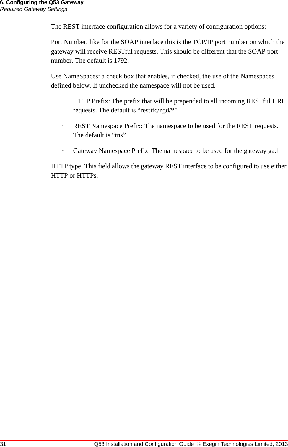 31 Q53 Installation and Configuration Guide © Exegin Technologies Limited, 20136. Configuring the Q53 GatewayRequired Gateway SettingsThe REST interface configuration allows for a variety of configuration options:Port Number, like for the SOAP interface this is the TCP/IP port number on which the gateway will receive RESTful requests. This should be different that the SOAP port number. The default is 1792.Use NameSpaces: a check box that enables, if checked, the use of the Namespaces defined below. If unchecked the namespace will not be used.· HTTP Prefix: The prefix that will be prepended to all incoming RESTful URL requests. The default is “restifc/zgd/*”· REST Namespace Prefix: The namespace to be used for the REST requests. The default is “tns”· Gateway Namespace Prefix: The namespace to be used for the gateway ga.lHTTP type: This field allows the gateway REST interface to be configured to use either HTTP or HTTPs.