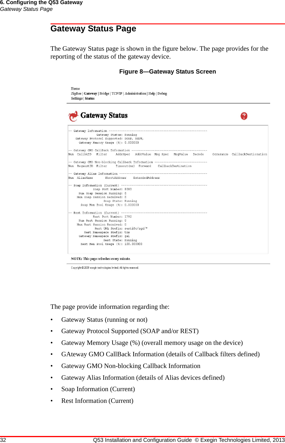 32 Q53 Installation and Configuration Guide © Exegin Technologies Limited, 20136. Configuring the Q53 GatewayGateway Status PageGateway Status PageThe Gateway Status page is shown in the figure below. The page provides for the reporting of the status of the gateway device.Figure 8—Gateway Status ScreenThe page provide information regarding the: • Gateway Status (running or not)• Gateway Protocol Supported (SOAP and/or REST)• Gateway Memory Usage (%) (overall memory usage on the device)• GAteway GMO CallBack Information (details of Callback filters defined)• Gateway GMO Non-blocking Callback Information • Gateway Alias Information (details of Alias devices defined)• Soap Information (Current)• Rest Information (Current)