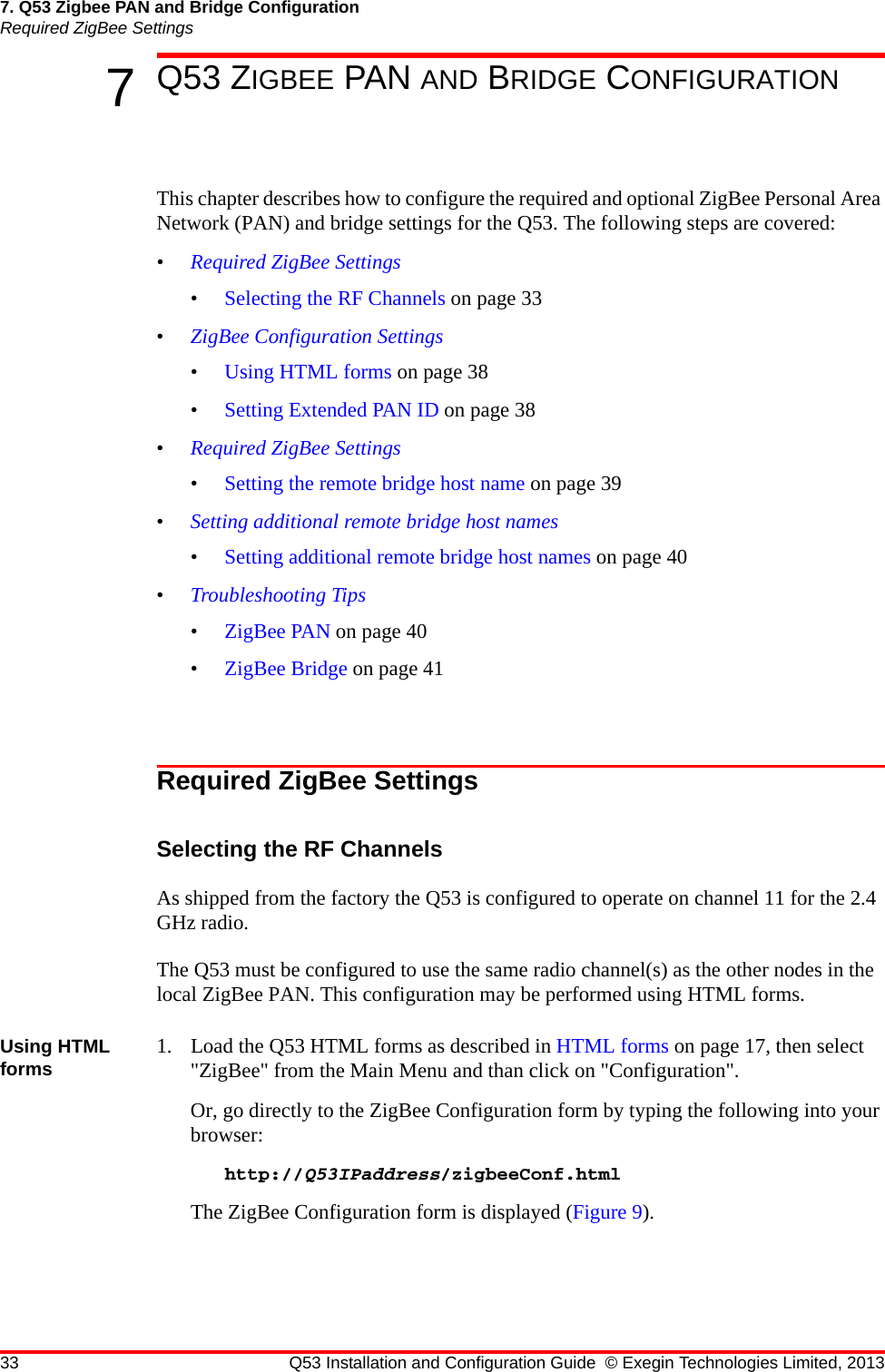 33 Q53 Installation and Configuration Guide © Exegin Technologies Limited, 20137. Q53 Zigbee PAN and Bridge ConfigurationRequired ZigBee Settings7Q53 ZIGBEE PAN AND BRIDGE CONFIGURATIONThis chapter describes how to configure the required and optional ZigBee Personal Area Network (PAN) and bridge settings for the Q53. The following steps are covered:•Required ZigBee Settings•Selecting the RF Channels on page 33•ZigBee Configuration Settings•Using HTML forms on page 38•Setting Extended PAN ID on page 38•Required ZigBee Settings•Setting the remote bridge host name on page 39•Setting additional remote bridge host names•Setting additional remote bridge host names on page 40•Troubleshooting Tips•ZigBee PAN on page 40•ZigBee Bridge on page 41Required ZigBee SettingsSelecting the RF ChannelsAs shipped from the factory the Q53 is configured to operate on channel 11 for the 2.4 GHz radio.The Q53 must be configured to use the same radio channel(s) as the other nodes in the local ZigBee PAN. This configuration may be performed using HTML forms.Using HTML forms 1. Load the Q53 HTML forms as described in HTML forms on page 17, then select &quot;ZigBee&quot; from the Main Menu and than click on &quot;Configuration&quot;.Or, go directly to the ZigBee Configuration form by typing the following into your browser:http://Q53IPaddress/zigbeeConf.htmlThe ZigBee Configuration form is displayed (Figure 9).