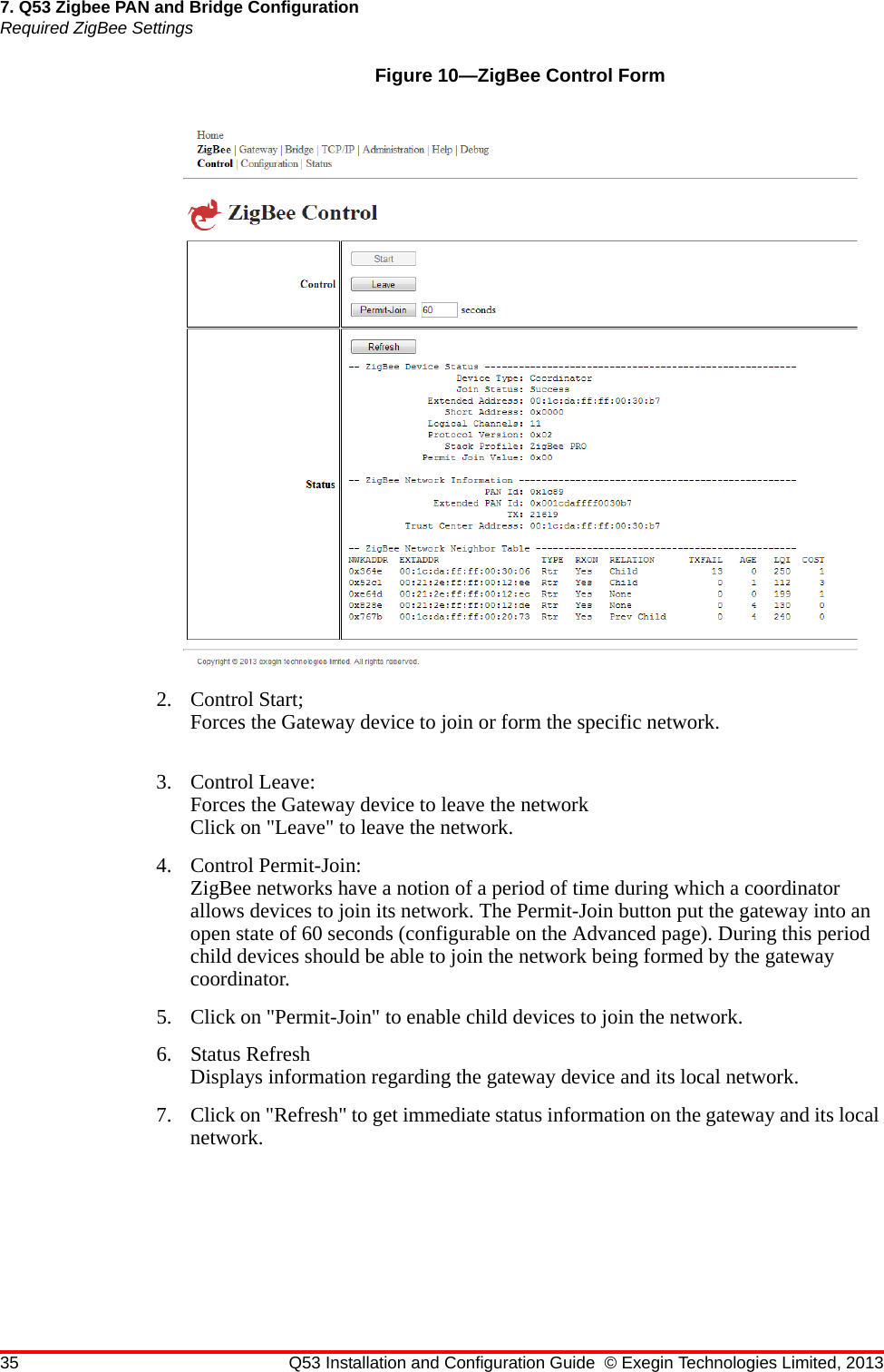 35 Q53 Installation and Configuration Guide © Exegin Technologies Limited, 20137. Q53 Zigbee PAN and Bridge ConfigurationRequired ZigBee SettingsFigure 10—ZigBee Control Form2. Control Start;Forces the Gateway device to join or form the specific network.3. Control Leave:Forces the Gateway device to leave the networkClick on &quot;Leave&quot; to leave the network.4. Control Permit-Join:ZigBee networks have a notion of a period of time during which a coordinator allows devices to join its network. The Permit-Join button put the gateway into an open state of 60 seconds (configurable on the Advanced page). During this period child devices should be able to join the network being formed by the gateway coordinator.5. Click on &quot;Permit-Join&quot; to enable child devices to join the network.6. Status RefreshDisplays information regarding the gateway device and its local network.7. Click on &quot;Refresh&quot; to get immediate status information on the gateway and its local network.