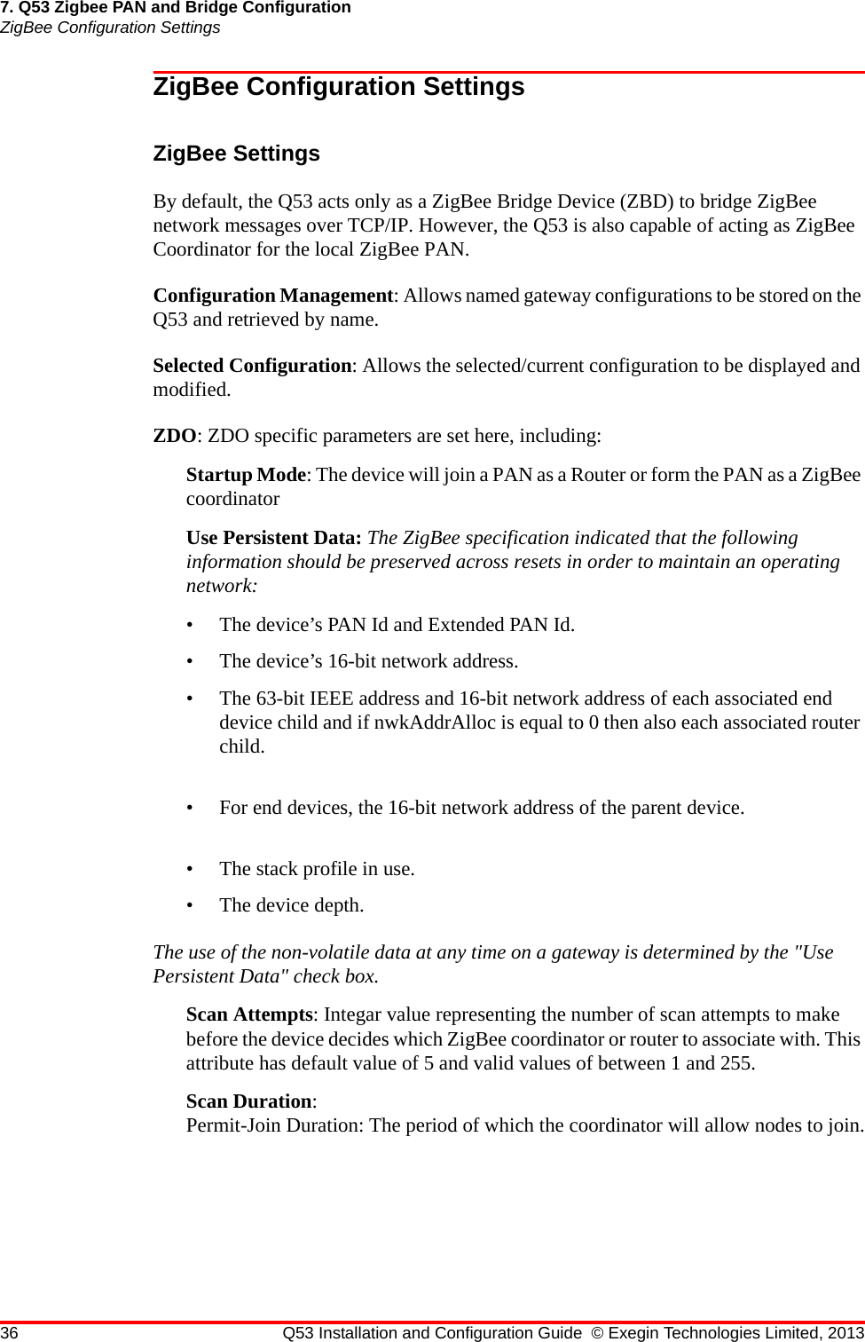 36 Q53 Installation and Configuration Guide © Exegin Technologies Limited, 20137. Q53 Zigbee PAN and Bridge ConfigurationZigBee Configuration SettingsZigBee Configuration SettingsZigBee SettingsBy default, the Q53 acts only as a ZigBee Bridge Device (ZBD) to bridge ZigBee network messages over TCP/IP. However, the Q53 is also capable of acting as ZigBee Coordinator for the local ZigBee PAN.Configuration Management: Allows named gateway configurations to be stored on the Q53 and retrieved by name.Selected Configuration: Allows the selected/current configuration to be displayed and modified.ZDO: ZDO specific parameters are set here, including:Startup Mode: The device will join a PAN as a Router or form the PAN as a ZigBee coordinatorUse Persistent Data: The ZigBee specification indicated that the following information should be preserved across resets in order to maintain an operating network:• The device’s PAN Id and Extended PAN Id.• The device’s 16-bit network address.• The 63-bit IEEE address and 16-bit network address of each associated end device child and if nwkAddrAlloc is equal to 0 then also each associated router child.• For end devices, the 16-bit network address of the parent device.• The stack profile in use.• The device depth.The use of the non-volatile data at any time on a gateway is determined by the &quot;Use Persistent Data&quot; check box.Scan Attempts: Integar value representing the number of scan attempts to make before the device decides which ZigBee coordinator or router to associate with. This attribute has default value of 5 and valid values of between 1 and 255.Scan Duration:Permit-Join Duration: The period of which the coordinator will allow nodes to join.