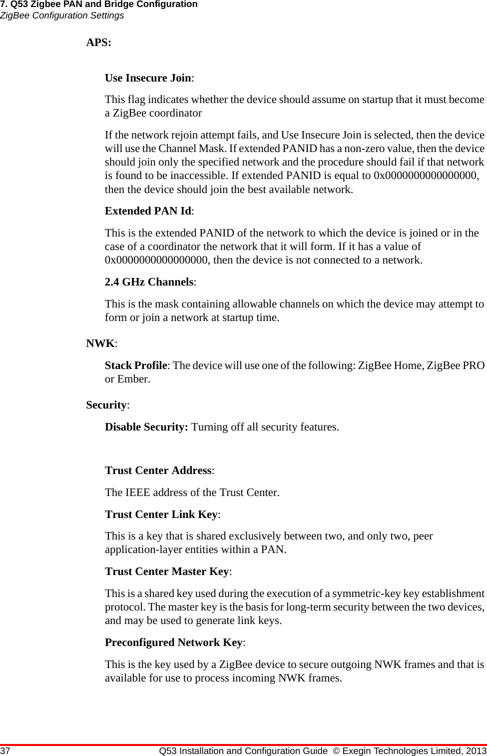 37 Q53 Installation and Configuration Guide © Exegin Technologies Limited, 20137. Q53 Zigbee PAN and Bridge ConfigurationZigBee Configuration SettingsAPS: Use Insecure Join:This flag indicates whether the device should assume on startup that it must become a ZigBee coordinatorIf the network rejoin attempt fails, and Use Insecure Join is selected, then the device will use the Channel Mask. If extended PANID has a non-zero value, then the device should join only the specified network and the procedure should fail if that network is found to be inaccessible. If extended PANID is equal to 0x0000000000000000, then the device should join the best available network.Extended PAN Id:This is the extended PANID of the network to which the device is joined or in the case of a coordinator the network that it will form. If it has a value of 0x0000000000000000, then the device is not connected to a network.2.4 GHz Channels:This is the mask containing allowable channels on which the device may attempt to form or join a network at startup time.NWK:Stack Profile: The device will use one of the following: ZigBee Home, ZigBee PRO or Ember.Security:Disable Security: Turning off all security features.Trust Center Address:The IEEE address of the Trust Center.Trust Center Link Key:This is a key that is shared exclusively between two, and only two, peer application-layer entities within a PAN.Trust Center Master Key:This is a shared key used during the execution of a symmetric-key key establishment protocol. The master key is the basis for long-term security between the two devices, and may be used to generate link keys.Preconfigured Network Key:This is the key used by a ZigBee device to secure outgoing NWK frames and that is available for use to process incoming NWK frames.