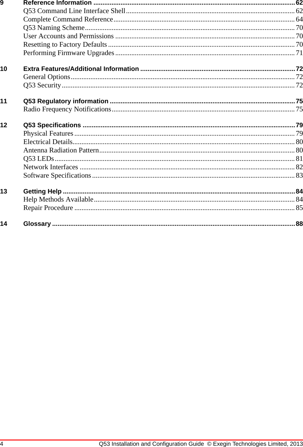 4 Q53 Installation and Configuration Guide © Exegin Technologies Limited, 20139 Reference Information ................................................................................................................62Q53 Command Line Interface Shell...............................................................................................62Complete Command Reference......................................................................................................64Q53 Naming Scheme......................................................................................................................70User Accounts and Permissions .....................................................................................................70Resetting to Factory Defaults......................................................................................................... 70Performing Firmware Upgrades.....................................................................................................7110 Extra Features/Additional Information ......................................................................................72General Options..............................................................................................................................72Q53 Security................................................................................................................................... 7211 Q53 Regulatory information .......................................................................................................75Radio Frequency Notifications....................................................................................................... 7512 Q53 Specifications ......................................................................................................................79Physical Features............................................................................................................................79Electrical Details.............................................................................................................................80Antenna Radiation Pattern..............................................................................................................80Q53 LEDs.......................................................................................................................................81Network Interfaces .........................................................................................................................82Software Specifications..................................................................................................................8313 Getting Help .................................................................................................................................84Help Methods Available.................................................................................................................84Repair Procedure ............................................................................................................................8514 Glossary .......................................................................................................................................88