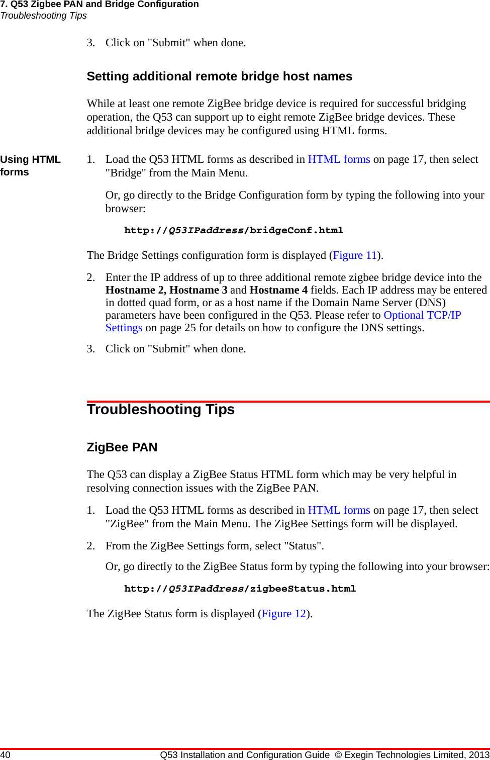 40 Q53 Installation and Configuration Guide © Exegin Technologies Limited, 20137. Q53 Zigbee PAN and Bridge ConfigurationTroubleshooting Tips3. Click on &quot;Submit&quot; when done.Setting additional remote bridge host namesWhile at least one remote ZigBee bridge device is required for successful bridging operation, the Q53 can support up to eight remote ZigBee bridge devices. These additional bridge devices may be configured using HTML forms.Using HTML forms 1. Load the Q53 HTML forms as described in HTML forms on page 17, then select &quot;Bridge&quot; from the Main Menu.Or, go directly to the Bridge Configuration form by typing the following into your browser:http://Q53IPaddress/bridgeConf.htmlThe Bridge Settings configuration form is displayed (Figure 11).2. Enter the IP address of up to three additional remote zigbee bridge device into the Hostname 2, Hostname 3 and Hostname 4 fields. Each IP address may be entered in dotted quad form, or as a host name if the Domain Name Server (DNS) parameters have been configured in the Q53. Please refer to Optional TCP/IP Settings on page 25 for details on how to configure the DNS settings.3. Click on &quot;Submit&quot; when done.Troubleshooting TipsZigBee PANThe Q53 can display a ZigBee Status HTML form which may be very helpful in resolving connection issues with the ZigBee PAN.1. Load the Q53 HTML forms as described in HTML forms on page 17, then select &quot;ZigBee&quot; from the Main Menu. The ZigBee Settings form will be displayed.2. From the ZigBee Settings form, select &quot;Status&quot;.Or, go directly to the ZigBee Status form by typing the following into your browser:http://Q53IPaddress/zigbeeStatus.htmlThe ZigBee Status form is displayed (Figure 12).