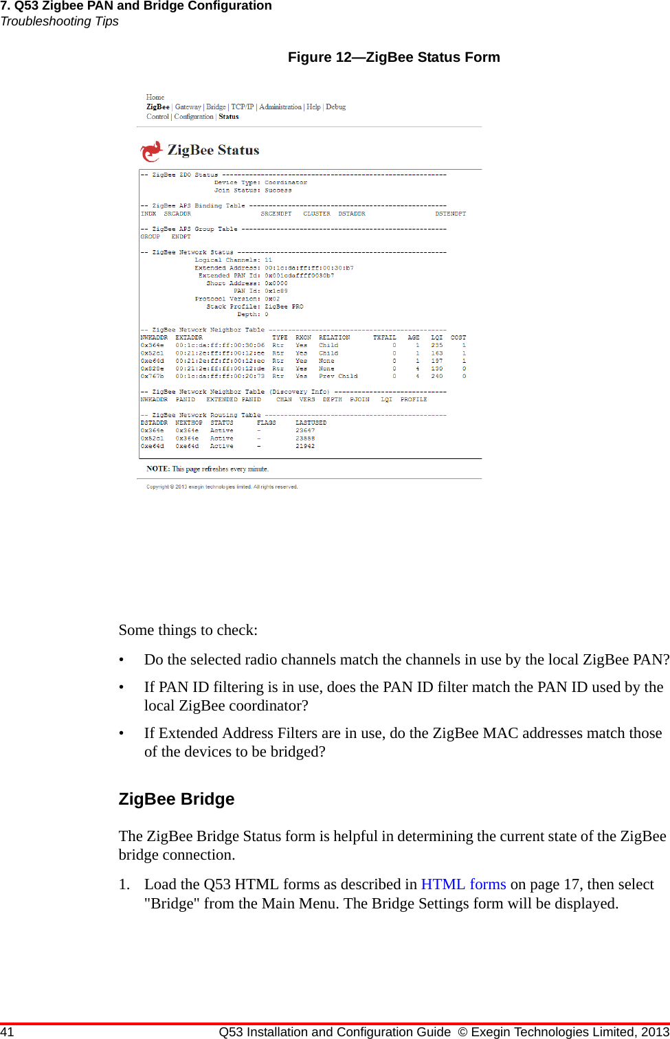 41 Q53 Installation and Configuration Guide © Exegin Technologies Limited, 20137. Q53 Zigbee PAN and Bridge ConfigurationTroubleshooting TipsFigure 12—ZigBee Status FormSome things to check:• Do the selected radio channels match the channels in use by the local ZigBee PAN?• If PAN ID filtering is in use, does the PAN ID filter match the PAN ID used by the local ZigBee coordinator?• If Extended Address Filters are in use, do the ZigBee MAC addresses match those of the devices to be bridged?ZigBee BridgeThe ZigBee Bridge Status form is helpful in determining the current state of the ZigBee bridge connection.1. Load the Q53 HTML forms as described in HTML forms on page 17, then select &quot;Bridge&quot; from the Main Menu. The Bridge Settings form will be displayed.