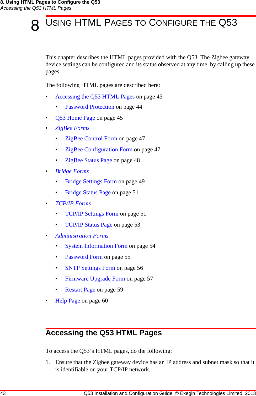 43 Q53 Installation and Configuration Guide © Exegin Technologies Limited, 20138. Using HTML Pages to Configure the Q53Accessing the Q53 HTML Pages8USING HTML PAGES TO CONFIGURE THE Q53This chapter describes the HTML pages provided with the Q53. The Zigbee gateway device settings can be configured and its status observed at any time, by calling up these pages. The following HTML pages are described here:•Accessing the Q53 HTML Pages on page 43•Password Protection on page 44•Q53 Home Page on page 45•ZigBee Forms•ZigBee Control Form on page 47•ZigBee Configuration Form on page 47•ZigBee Status Page on page 48•Bridge Forms•Bridge Settings Form on page 49•Bridge Status Page on page 51•TCP/IP Forms•TCP/IP Settings Form on page 51•TCP/IP Status Page on page 53•Administration Forms•System Information Form on page 54•Password Form on page 55•SNTP Settings Form on page 56•Firmware Upgrade Form on page 57•Restart Page on page 59•Help Page on page 60Accessing the Q53 HTML PagesTo access the Q53’s HTML pages, do the following:1. Ensure that the Zigbee gateway device has an IP address and subnet mask so that it is identifiable on your TCP/IP network. 