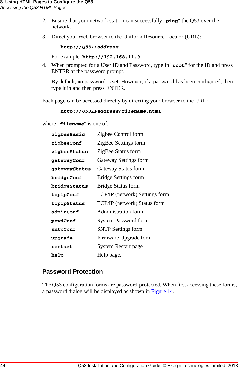 44 Q53 Installation and Configuration Guide © Exegin Technologies Limited, 20138. Using HTML Pages to Configure the Q53Accessing the Q53 HTML Pages2. Ensure that your network station can successfully &quot;ping&quot; the Q53 over the network. 3. Direct your Web browser to the Uniform Resource Locator (URL): http://Q53IPaddress For example: http://192.168.11.94. When prompted for a User ID and Password, type in &quot;root&quot; for the ID and press ENTER at the password prompt. By default, no password is set. However, if a password has been configured, then type it in and then press ENTER.Each page can be accessed directly by directing your browser to the URL:http://Q53IPaddress/filename.htmlwhere &quot;filename&quot; is one of:zigbeeBasic Zigbee Control formzigbeeConf ZigBee Settings formzigbeeStatus ZigBee Status formgatewayConf Gateway Settings formgatewayStatus Gateway Status formbridgeConf Bridge Settings formbridgeStatus Bridge Status formtcpipConf TCP/IP (network) Settings formtcpipStatus TCP/IP (network) Status formadminConf Administration formpswdConf System Password formsntpConf SNTP Settings formupgrade Firmware Upgrade formrestart System Restart pagehelp Help page.Password ProtectionThe Q53 configuration forms are password-protected. When first accessing these forms, a password dialog will be displayed as shown in Figure 14.