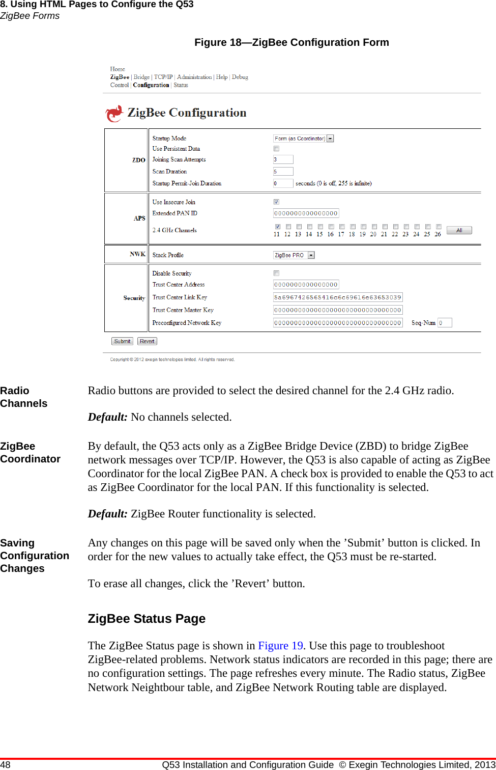 48 Q53 Installation and Configuration Guide © Exegin Technologies Limited, 20138. Using HTML Pages to Configure the Q53ZigBee FormsFigure 18—ZigBee Configuration FormRadio Channels Radio buttons are provided to select the desired channel for the 2.4 GHz radio.Default: No channels selected.ZigBee Coordinator By default, the Q53 acts only as a ZigBee Bridge Device (ZBD) to bridge ZigBee network messages over TCP/IP. However, the Q53 is also capable of acting as ZigBee Coordinator for the local ZigBee PAN. A check box is provided to enable the Q53 to act as ZigBee Coordinator for the local PAN. If this functionality is selected.Default: ZigBee Router functionality is selected.Saving Configuration ChangesAny changes on this page will be saved only when the ’Submit’ button is clicked. In order for the new values to actually take effect, the Q53 must be re-started. To erase all changes, click the ’Revert’ button.ZigBee Status PageThe ZigBee Status page is shown in Figure 19. Use this page to troubleshoot ZigBee-related problems. Network status indicators are recorded in this page; there are no configuration settings. The page refreshes every minute. The Radio status, ZigBee Network Neightbour table, and ZigBee Network Routing table are displayed.