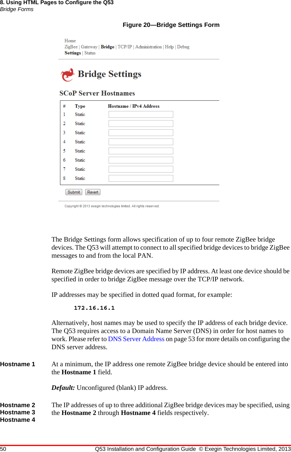 50 Q53 Installation and Configuration Guide © Exegin Technologies Limited, 20138. Using HTML Pages to Configure the Q53Bridge FormsFigure 20—Bridge Settings FormThe Bridge Settings form allows specification of up to four remote ZigBee bridge devices. The Q53 will attempt to connect to all specified bridge devices to bridge ZigBee messages to and from the local PAN.Remote ZigBee bridge devices are specified by IP address. At least one device should be specified in order to bridge ZigBee message over the TCP/IP network.IP addresses may be specified in dotted quad format, for example:172.16.16.1Alternatively, host names may be used to specify the IP address of each bridge device. The Q53 requires access to a Domain Name Server (DNS) in order for host names to work. Please refer to DNS Server Address on page 53 for more details on configuring the DNS server address.Hostname 1 At a minimum, the IP address one remote ZigBee bridge device should be entered into the Hostname 1 field.Default: Unconfigured (blank) IP address.Hostname 2 Hostname 3 Hostname 4The IP addresses of up to three additional ZigBee bridge devices may be specified, using the Hostname 2 through Hostname 4 fields respectively.