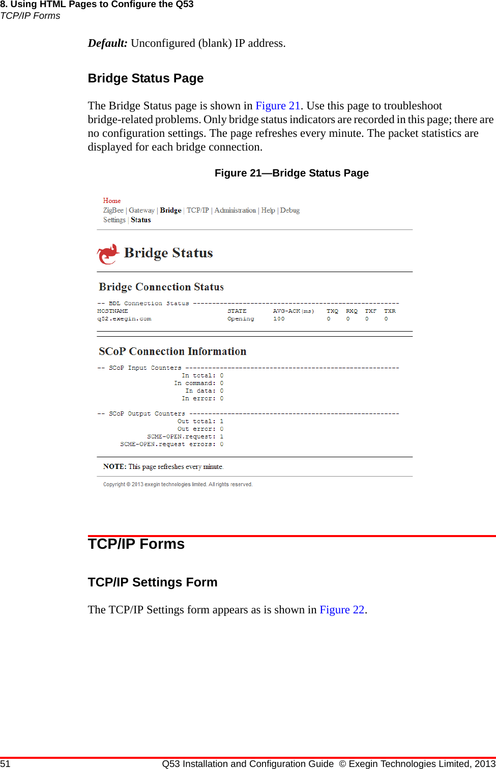 51 Q53 Installation and Configuration Guide © Exegin Technologies Limited, 20138. Using HTML Pages to Configure the Q53TCP/IP FormsDefault: Unconfigured (blank) IP address.Bridge Status PageThe Bridge Status page is shown in Figure 21. Use this page to troubleshoot bridge-related problems. Only bridge status indicators are recorded in this page; there are no configuration settings. The page refreshes every minute. The packet statistics are displayed for each bridge connection.Figure 21—Bridge Status PageTCP/IP FormsTCP/IP Settings FormThe TCP/IP Settings form appears as is shown in Figure 22.