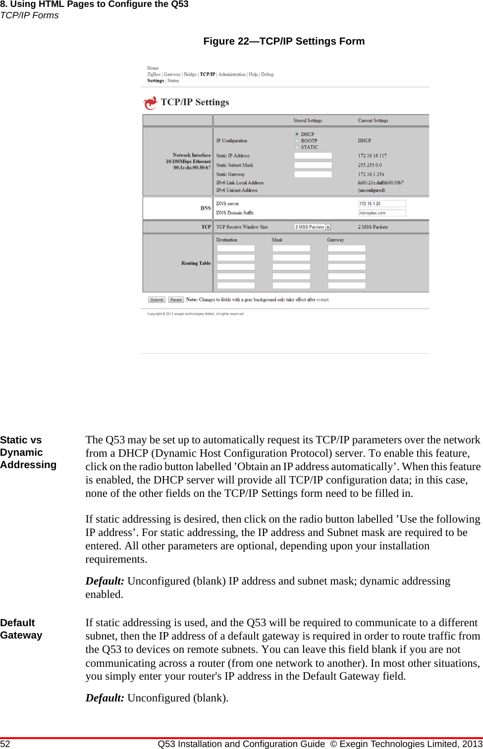 52 Q53 Installation and Configuration Guide © Exegin Technologies Limited, 20138. Using HTML Pages to Configure the Q53TCP/IP FormsFigure 22—TCP/IP Settings FormStatic vs Dynamic AddressingThe Q53 may be set up to automatically request its TCP/IP parameters over the network from a DHCP (Dynamic Host Configuration Protocol) server. To enable this feature, click on the radio button labelled ’Obtain an IP address automatically’. When this feature is enabled, the DHCP server will provide all TCP/IP configuration data; in this case, none of the other fields on the TCP/IP Settings form need to be filled in.If static addressing is desired, then click on the radio button labelled ’Use the following IP address’. For static addressing, the IP address and Subnet mask are required to be entered. All other parameters are optional, depending upon your installation requirements.Default: Unconfigured (blank) IP address and subnet mask; dynamic addressing enabled.Default Gateway If static addressing is used, and the Q53 will be required to communicate to a different subnet, then the IP address of a default gateway is required in order to route traffic from the Q53 to devices on remote subnets. You can leave this field blank if you are not communicating across a router (from one network to another). In most other situations, you simply enter your router&apos;s IP address in the Default Gateway field. Default: Unconfigured (blank).