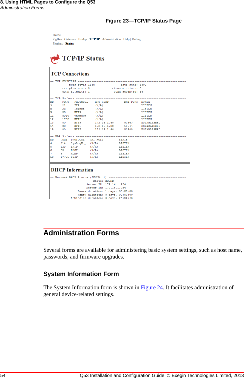 54 Q53 Installation and Configuration Guide © Exegin Technologies Limited, 20138. Using HTML Pages to Configure the Q53Administration FormsFigure 23—TCP/IP Status PageAdministration FormsSeveral forms are available for administering basic system settings, such as host name, passwords, and firmware upgrades.System Information FormThe System Information form is shown in Figure 24. It facilitates administration of general device-related settings.