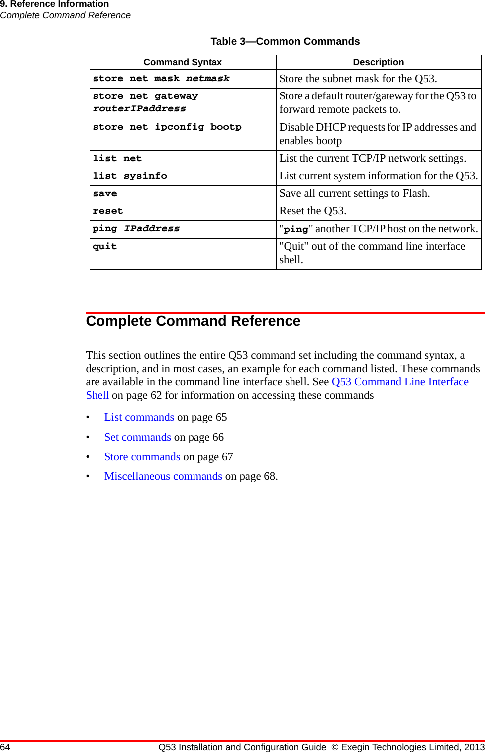 64 Q53 Installation and Configuration Guide © Exegin Technologies Limited, 20139. Reference InformationComplete Command ReferenceComplete Command ReferenceThis section outlines the entire Q53 command set including the command syntax, a description, and in most cases, an example for each command listed. These commands are available in the command line interface shell. See Q53 Command Line Interface Shell on page 62 for information on accessing these commands•List commands on page 65•Set commands on page 66•Store commands on page 67•Miscellaneous commands on page 68.store net mask netmask Store the subnet mask for the Q53.store net gateway routerIPaddressStore a default router/gateway for the Q53 to forward remote packets to.store net ipconfig bootp Disable DHCP requests for IP addresses and enables bootplist net List the current TCP/IP network settings.list sysinfo List current system information for the Q53.save Save all current settings to Flash.reset Reset the Q53.ping IPaddress &quot;ping&quot; another TCP/IP host on the network.quit &quot;Quit&quot; out of the command line interface shell.Table 3—Common CommandsCommand Syntax Description