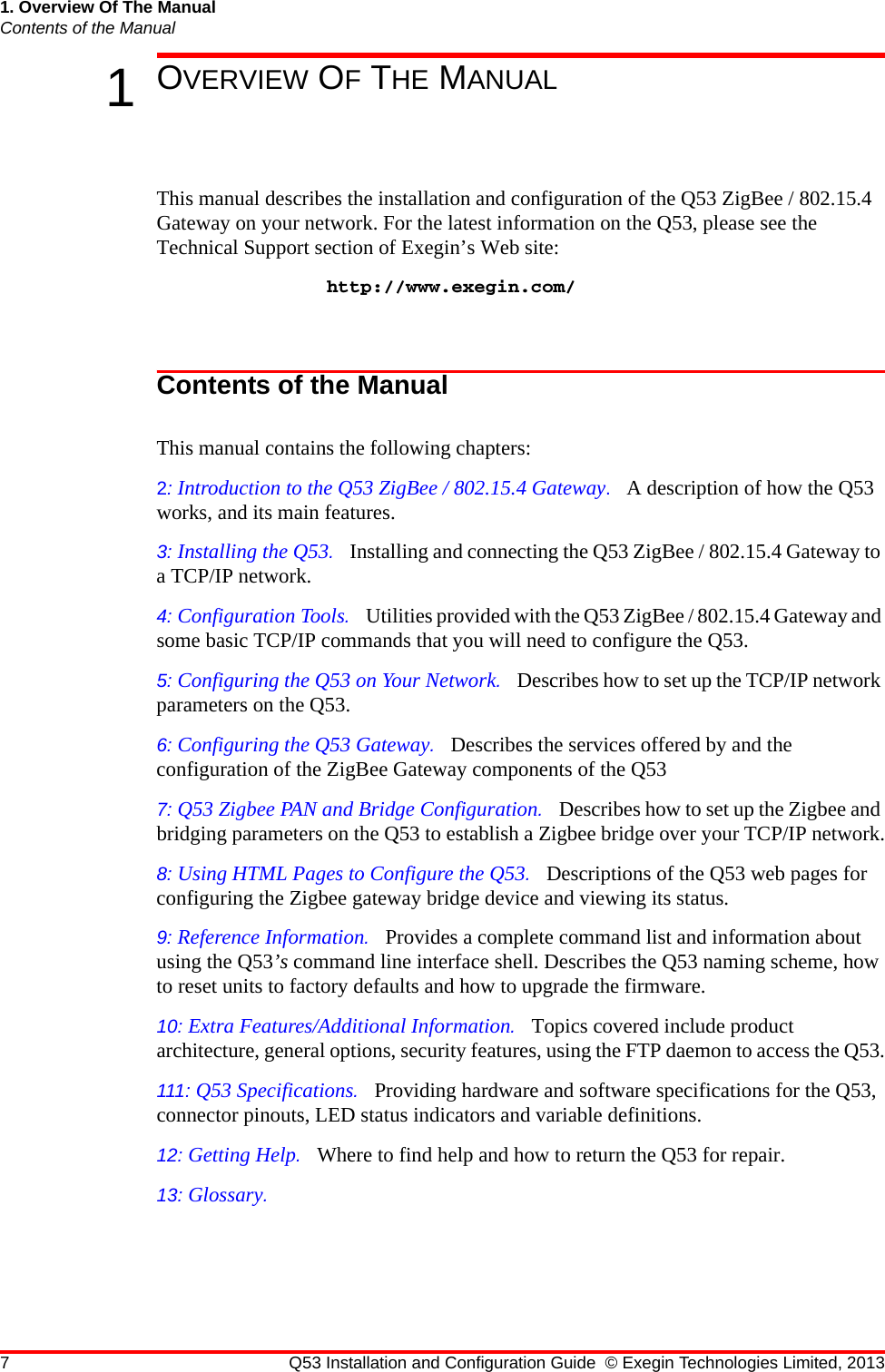 7 Q53 Installation and Configuration Guide © Exegin Technologies Limited, 20131. Overview Of The ManualContents of the Manual1OVERVIEW OF THE MANUALThis manual describes the installation and configuration of the Q53 ZigBee / 802.15.4 Gateway on your network. For the latest information on the Q53, please see the Technical Support section of Exegin’s Web site: http://www.exegin.com/Contents of the ManualThis manual contains the following chapters:2: Introduction to the Q53 ZigBee / 802.15.4 Gateway.   A description of how the Q53 works, and its main features.3: Installing the Q53.   Installing and connecting the Q53 ZigBee / 802.15.4 Gateway to a TCP/IP network.4: Configuration Tools.   Utilities provided with the Q53 ZigBee / 802.15.4 Gateway and some basic TCP/IP commands that you will need to configure the Q53.5: Configuring the Q53 on Your Network.   Describes how to set up the TCP/IP network parameters on the Q53.6: Configuring the Q53 Gateway.   Describes the services offered by and the configuration of the ZigBee Gateway components of the Q537: Q53 Zigbee PAN and Bridge Configuration.   Describes how to set up the Zigbee and bridging parameters on the Q53 to establish a Zigbee bridge over your TCP/IP network.8: Using HTML Pages to Configure the Q53.   Descriptions of the Q53 web pages for configuring the Zigbee gateway bridge device and viewing its status.9: Reference Information.   Provides a complete command list and information about using the Q53’s command line interface shell. Describes the Q53 naming scheme, how to reset units to factory defaults and how to upgrade the firmware.10: Extra Features/Additional Information.   Topics covered include product architecture, general options, security features, using the FTP daemon to access the Q53.111: Q53 Specifications.   Providing hardware and software specifications for the Q53, connector pinouts, LED status indicators and variable definitions.12: Getting Help.   Where to find help and how to return the Q53 for repair.13: Glossary.   