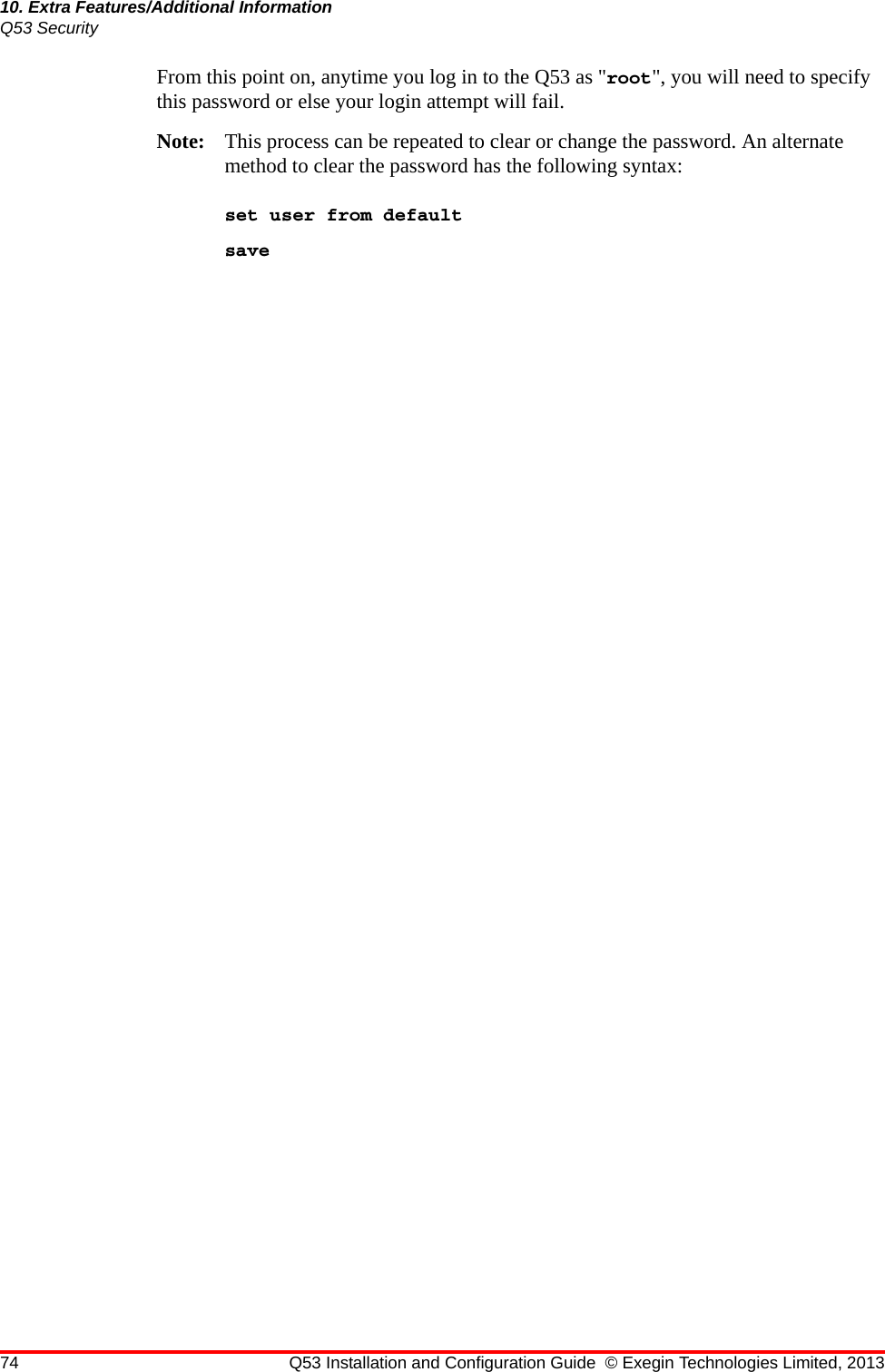 74 Q53 Installation and Configuration Guide © Exegin Technologies Limited, 201310. Extra Features/Additional InformationQ53 SecurityFrom this point on, anytime you log in to the Q53 as &quot;root&quot;, you will need to specify this password or else your login attempt will fail.Note: This process can be repeated to clear or change the password. An alternate method to clear the password has the following syntax:set user from defaultsave