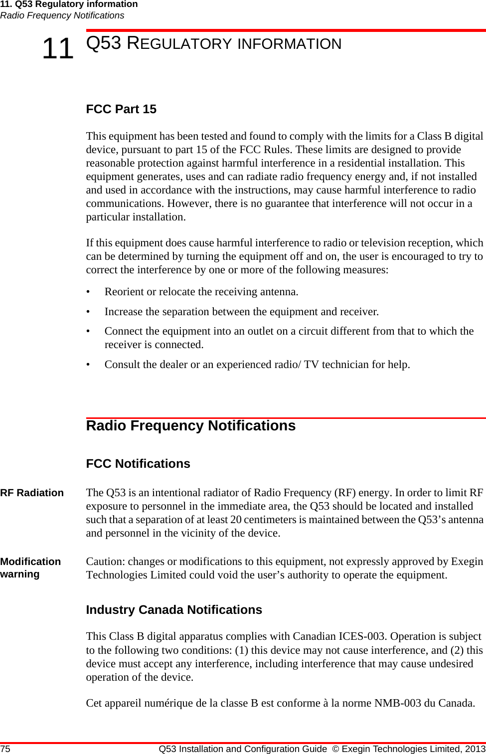 75 Q53 Installation and Configuration Guide © Exegin Technologies Limited, 201311. Q53 Regulatory informationRadio Frequency Notifications11 Q53 REGULATORY INFORMATIONFCC Part 15This equipment has been tested and found to comply with the limits for a Class B digital device, pursuant to part 15 of the FCC Rules. These limits are designed to provide reasonable protection against harmful interference in a residential installation. This equipment generates, uses and can radiate radio frequency energy and, if not installed and used in accordance with the instructions, may cause harmful interference to radio communications. However, there is no guarantee that interference will not occur in a particular installation.If this equipment does cause harmful interference to radio or television reception, which can be determined by turning the equipment off and on, the user is encouraged to try to correct the interference by one or more of the following measures:• Reorient or relocate the receiving antenna.• Increase the separation between the equipment and receiver.• Connect the equipment into an outlet on a circuit different from that to which the receiver is connected.• Consult the dealer or an experienced radio/ TV technician for help.Radio Frequency NotificationsFCC NotificationsRF Radiation The Q53 is an intentional radiator of Radio Frequency (RF) energy. In order to limit RF exposure to personnel in the immediate area, the Q53 should be located and installed such that a separation of at least 20 centimeters is maintained between the Q53’s antenna and personnel in the vicinity of the device.Modification warning Caution: changes or modifications to this equipment, not expressly approved by Exegin Technologies Limited could void the user’s authority to operate the equipment.Industry Canada NotificationsThis Class B digital apparatus complies with Canadian ICES-003. Operation is subject to the following two conditions: (1) this device may not cause interference, and (2) this device must accept any interference, including interference that may cause undesired operation of the device.Cet appareil numérique de la classe B est conforme à la norme NMB-003 du Canada.