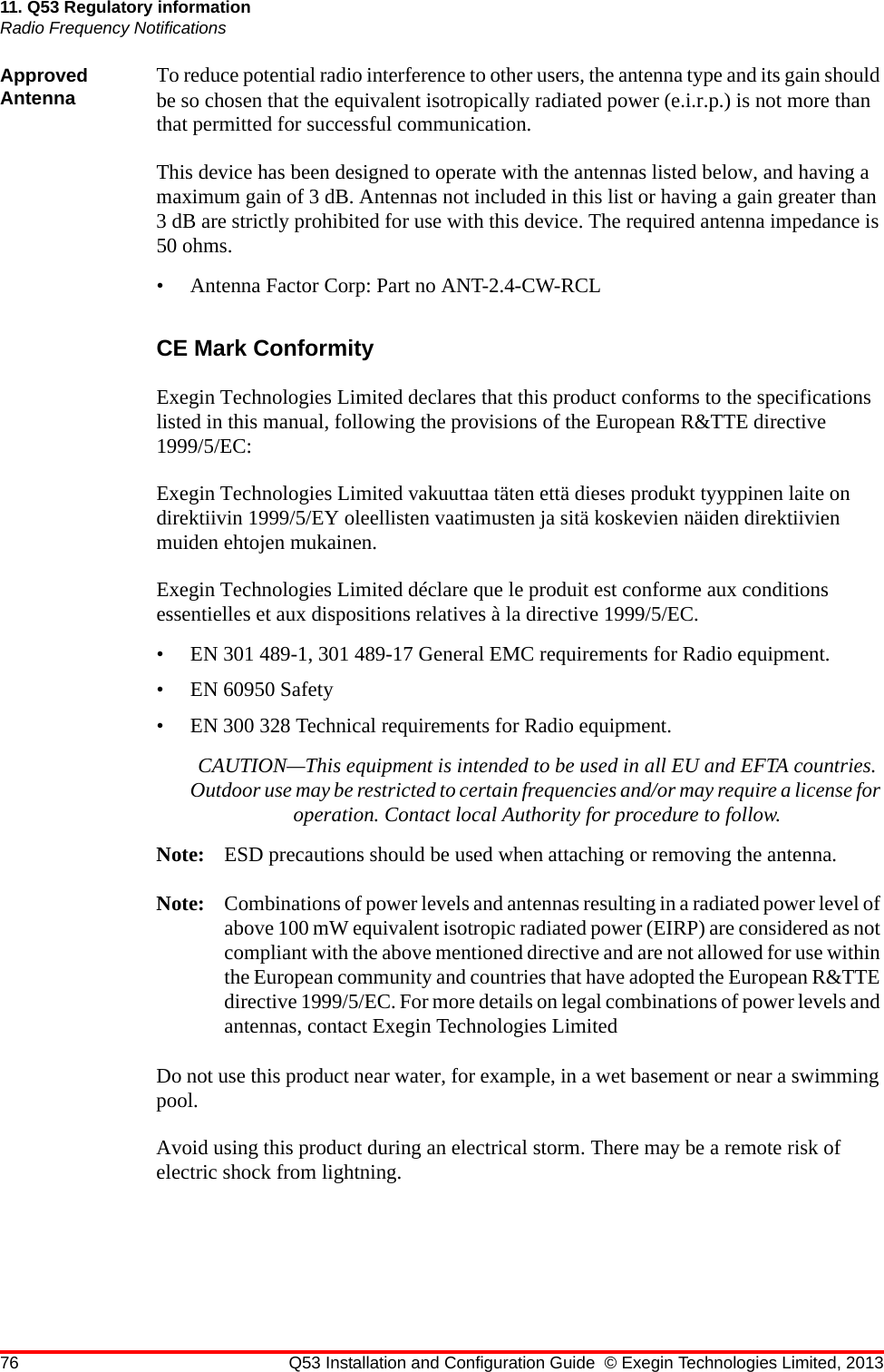 76 Q53 Installation and Configuration Guide © Exegin Technologies Limited, 201311. Q53 Regulatory informationRadio Frequency NotificationsApproved Antenna To reduce potential radio interference to other users, the antenna type and its gain should be so chosen that the equivalent isotropically radiated power (e.i.r.p.) is not more than that permitted for successful communication.This device has been designed to operate with the antennas listed below, and having a maximum gain of 3 dB. Antennas not included in this list or having a gain greater than 3 dB are strictly prohibited for use with this device. The required antenna impedance is 50 ohms.• Antenna Factor Corp: Part no ANT-2.4-CW-RCLCE Mark ConformityExegin Technologies Limited declares that this product conforms to the specifications listed in this manual, following the provisions of the European R&amp;TTE directive 1999/5/EC:Exegin Technologies Limited vakuuttaa täten että dieses produkt tyyppinen laite on direktiivin 1999/5/EY oleellisten vaatimusten ja sitä koskevien näiden direktiivien muiden ehtojen mukainen.Exegin Technologies Limited déclare que le produit est conforme aux conditions essentielles et aux dispositions relatives à la directive 1999/5/EC.• EN 301 489-1, 301 489-17 General EMC requirements for Radio equipment.• EN 60950 Safety• EN 300 328 Technical requirements for Radio equipment.CAUTION—This equipment is intended to be used in all EU and EFTA countries. Outdoor use may be restricted to certain frequencies and/or may require a license for operation. Contact local Authority for procedure to follow.Note: ESD precautions should be used when attaching or removing the antenna.Note: Combinations of power levels and antennas resulting in a radiated power level of above 100 mW equivalent isotropic radiated power (EIRP) are considered as not compliant with the above mentioned directive and are not allowed for use within the European community and countries that have adopted the European R&amp;TTE directive 1999/5/EC. For more details on legal combinations of power levels and antennas, contact Exegin Technologies LimitedDo not use this product near water, for example, in a wet basement or near a swimming pool.Avoid using this product during an electrical storm. There may be a remote risk of electric shock from lightning.