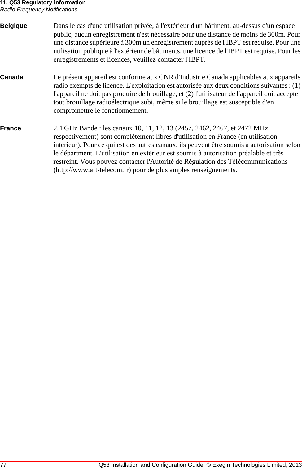 77 Q53 Installation and Configuration Guide © Exegin Technologies Limited, 201311. Q53 Regulatory informationRadio Frequency NotificationsBelgique Dans le cas d&apos;une utilisation privée, à l&apos;extérieur d&apos;un bâtiment, au-dessus d&apos;un espace public, aucun enregistrement n&apos;est nécessaire pour une distance de moins de 300m. Pour une distance supérieure à 300m un enregistrement auprès de l&apos;IBPT est requise. Pour une utilisation publique à l&apos;extérieur de bâtiments, une licence de l&apos;IBPT est requise. Pour les enregistrements et licences, veuillez contacter l&apos;IBPT.Canada Le présent appareil est conforme aux CNR d&apos;Industrie Canada applicables aux appareils radio exempts de licence. L&apos;exploitation est autorisée aux deux conditions suivantes : (1) l&apos;appareil ne doit pas produire de brouillage, et (2) l&apos;utilisateur de l&apos;appareil doit accepter tout brouillage radioélectrique subi, même si le brouillage est susceptible d&apos;en compromettre le fonctionnement.France 2.4 GHz Bande : les canaux 10, 11, 12, 13 (2457, 2462, 2467, et 2472 MHz respectivement) sont complétement libres d&apos;utilisation en France (en utilisation intérieur). Pour ce qui est des autres canaux, ils peuvent être soumis à autorisation selon le départment. L&apos;utilisation en extérieur est soumis à autorisation préalable et très restreint. Vous pouvez contacter l&apos;Autorité de Régulation des Télécommunications (http://www.art-telecom.fr) pour de plus amples renseignements.