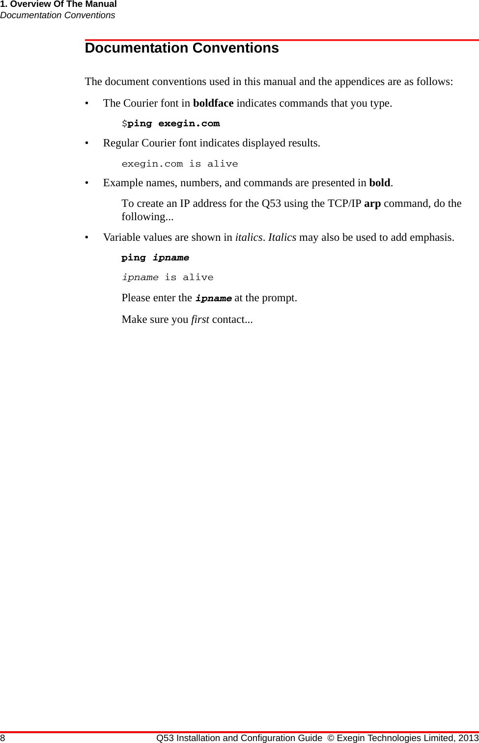 8 Q53 Installation and Configuration Guide © Exegin Technologies Limited, 20131. Overview Of The ManualDocumentation ConventionsDocumentation ConventionsThe document conventions used in this manual and the appendices are as follows:• The Courier font in boldface indicates commands that you type. $ping exegin.com• Regular Courier font indicates displayed results. exegin.com is alive• Example names, numbers, and commands are presented in bold. To create an IP address for the Q53 using the TCP/IP arp command, do the following...• Variable values are shown in italics. Italics may also be used to add emphasis.ping ipnameipname is alivePlease enter the ipname at the prompt.Make sure you first contact...