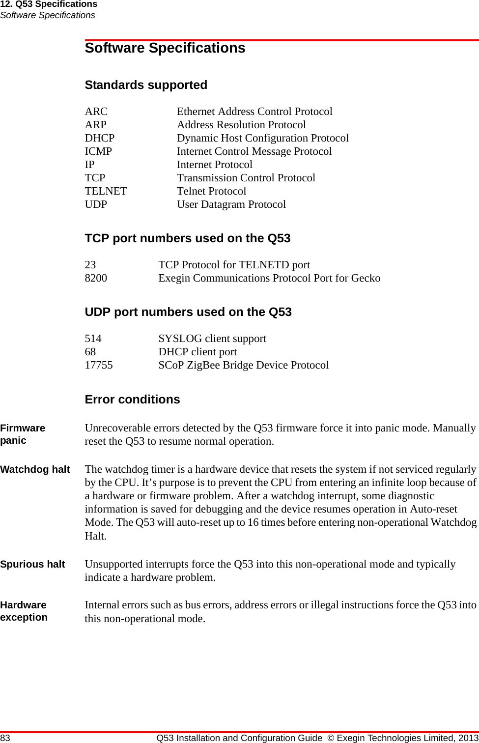 83 Q53 Installation and Configuration Guide © Exegin Technologies Limited, 201312. Q53 SpecificationsSoftware SpecificationsSoftware SpecificationsStandards supportedARC Ethernet Address Control ProtocolARP Address Resolution ProtocolDHCP Dynamic Host Configuration ProtocolICMP  Internet Control Message ProtocolIP Internet ProtocolTCP Transmission Control ProtocolTELNET Telnet ProtocolUDP User Datagram ProtocolTCP port numbers used on the Q5323 TCP Protocol for TELNETD port8200 Exegin Communications Protocol Port for GeckoUDP port numbers used on the Q53514 SYSLOG client support68 DHCP client port17755 SCoP ZigBee Bridge Device ProtocolError conditionsFirmware panic Unrecoverable errors detected by the Q53 firmware force it into panic mode. Manually reset the Q53 to resume normal operation.Watchdog halt The watchdog timer is a hardware device that resets the system if not serviced regularly by the CPU. It’s purpose is to prevent the CPU from entering an infinite loop because of a hardware or firmware problem. After a watchdog interrupt, some diagnostic information is saved for debugging and the device resumes operation in Auto-reset Mode. The Q53 will auto-reset up to 16 times before entering non-operational Watchdog Halt.Spurious halt Unsupported interrupts force the Q53 into this non-operational mode and typically indicate a hardware problem.Hardware exception Internal errors such as bus errors, address errors or illegal instructions force the Q53 into this non-operational mode.