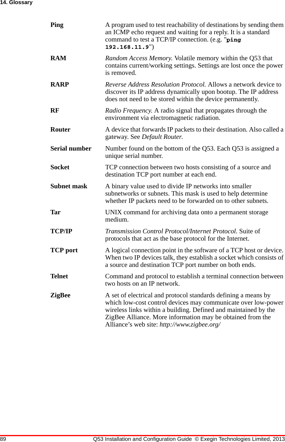 89 Q53 Installation and Configuration Guide © Exegin Technologies Limited, 201314. GlossaryPing A program used to test reachability of destinations by sending them an ICMP echo request and waiting for a reply. It is a standard command to test a TCP/IP connection. (e.g. &quot;ping 192.168.11.9&quot;)RAM Random Access Memory. Volatile memory within the Q53 that contains current/working settings. Settings are lost once the power is removed.RARP Reverse Address Resolution Protocol. Allows a network device to discover its IP address dynamically upon bootup. The IP address does not need to be stored within the device permanently.RF Radio Frequency. A radio signal that propagates through the environment via electromagnetic radiation.Router A device that forwards IP packets to their destination. Also called a gateway. See Default Router.Serial number Number found on the bottom of the Q53. Each Q53 is assigned a unique serial number.Socket TCP connection between two hosts consisting of a source and destination TCP port number at each end.Subnet mask A binary value used to divide IP networks into smaller subnetworks or subnets. This mask is used to help determine whether IP packets need to be forwarded on to other subnets.Tar UNIX command for archiving data onto a permanent storage medium.TCP/IP Transmission Control Protocol/Internet Protocol. Suite of protocols that act as the base protocol for the Internet.TCP port A logical connection point in the software of a TCP host or device. When two IP devices talk, they establish a socket which consists of a source and destination TCP port number on both ends.Telnet Command and protocol to establish a terminal connection between two hosts on an IP network.ZigBee A set of electrical and protocol standards defining a means by which low-cost control devices may communicate over low-power wireless links within a building. Defined and maintained by the ZigBee Alliance. More information may be obtained from the Alliance’s web site: http://www.zigbee.org/