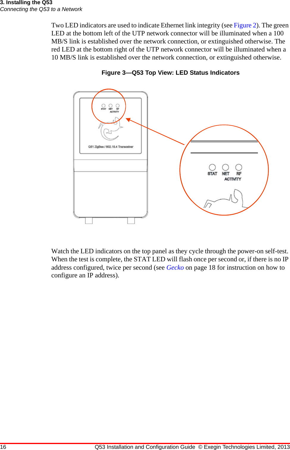 16 Q53 Installation and Configuration Guide © Exegin Technologies Limited, 20133. Installing the Q53Connecting the Q53 to a NetworkTwo LED indicators are used to indicate Ethernet link integrity (see Figure 2). The green LED at the bottom left of the UTP network connector will be illuminated when a 100 MB/S link is established over the network connection, or extinguished otherwise. The red LED at the bottom right of the UTP network connector will be illuminated when a 10 MB/S link is established over the network connection, or extinguished otherwise.Figure 3—Q53 Top View: LED Status IndicatorsWatch the LED indicators on the top panel as they cycle through the power-on self-test. When the test is complete, the STAT LED will flash once per second or, if there is no IP address configured, twice per second (see Gecko on page 18 for instruction on how to configure an IP address).
