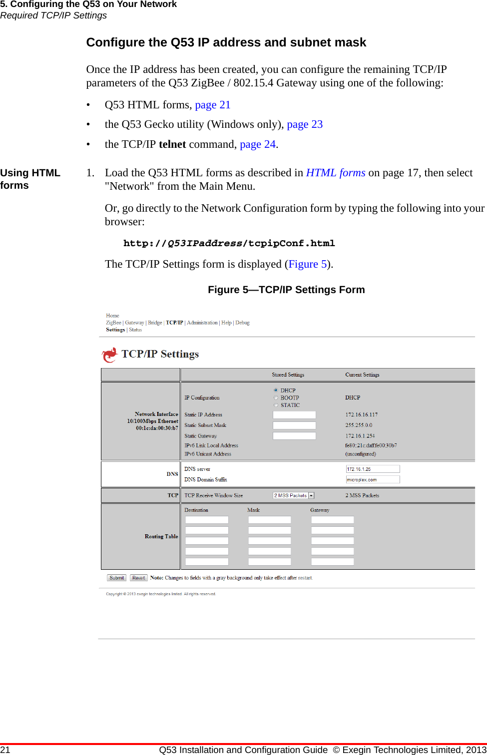 21 Q53 Installation and Configuration Guide © Exegin Technologies Limited, 20135. Configuring the Q53 on Your NetworkRequired TCP/IP SettingsConfigure the Q53 IP address and subnet maskOnce the IP address has been created, you can configure the remaining TCP/IP parameters of the Q53 ZigBee / 802.15.4 Gateway using one of the following:•Q53 HTML forms, page 21• the Q53 Gecko utility (Windows only), page 23• the TCP/IP telnet command, page 24.Using HTML forms 1. Load the Q53 HTML forms as described in HTML forms on page 17, then select &quot;Network&quot; from the Main Menu.Or, go directly to the Network Configuration form by typing the following into your browser:http://Q53IPaddress/tcpipConf.htmlThe TCP/IP Settings form is displayed (Figure 5).Figure 5—TCP/IP Settings Form