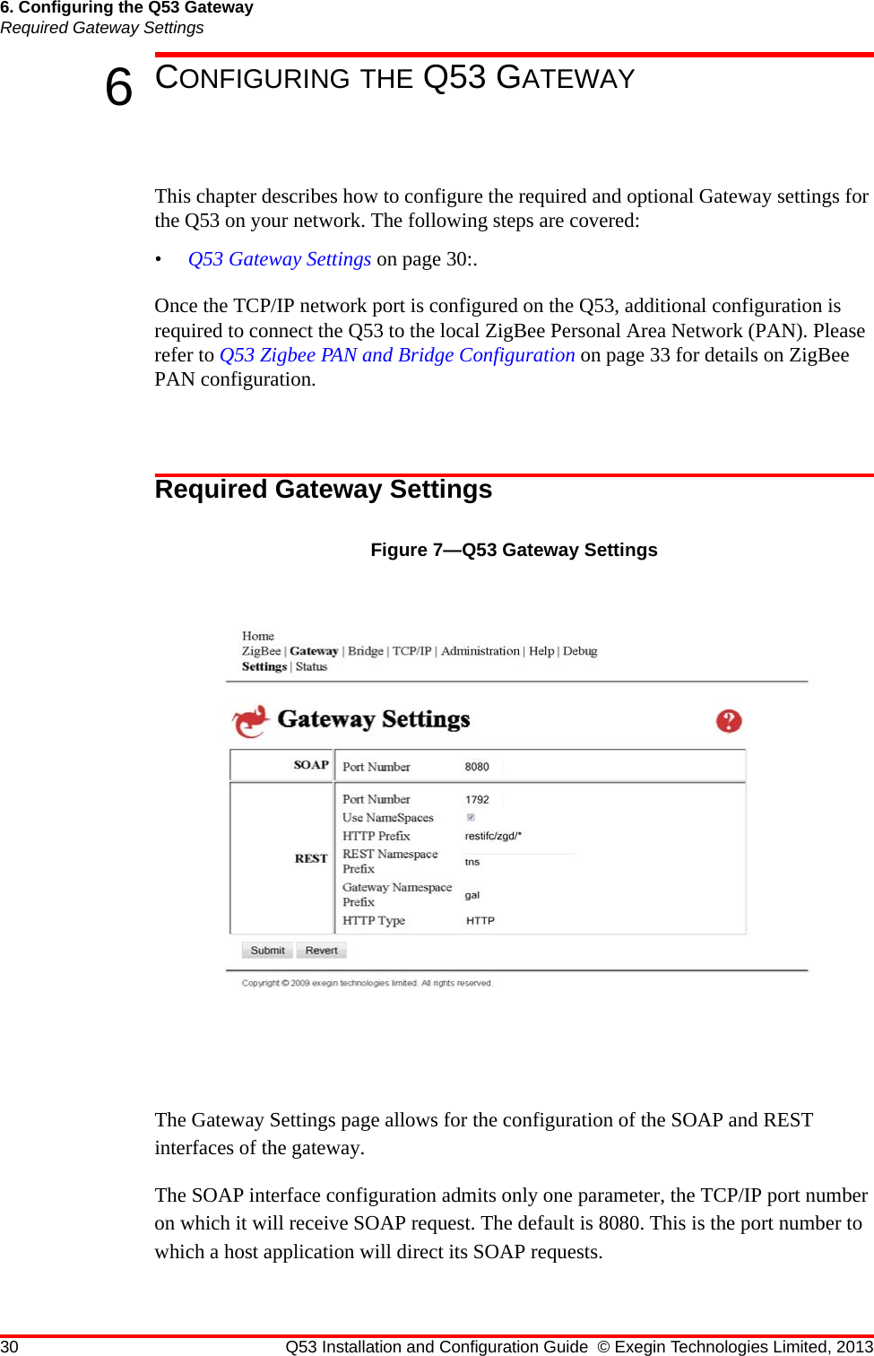 30 Q53 Installation and Configuration Guide © Exegin Technologies Limited, 20136. Configuring the Q53 GatewayRequired Gateway Settings6CONFIGURING THE Q53 GATEWAYThis chapter describes how to configure the required and optional Gateway settings for the Q53 on your network. The following steps are covered:•Q53 Gateway Settings on page 30:.Once the TCP/IP network port is configured on the Q53, additional configuration is required to connect the Q53 to the local ZigBee Personal Area Network (PAN). Please refer to Q53 Zigbee PAN and Bridge Configuration on page 33 for details on ZigBee PAN configuration.Required Gateway SettingsFigure 7—Q53 Gateway SettingsThe Gateway Settings page allows for the configuration of the SOAP and REST interfaces of the gateway.The SOAP interface configuration admits only one parameter, the TCP/IP port number on which it will receive SOAP request. The default is 8080. This is the port number to which a host application will direct its SOAP requests.