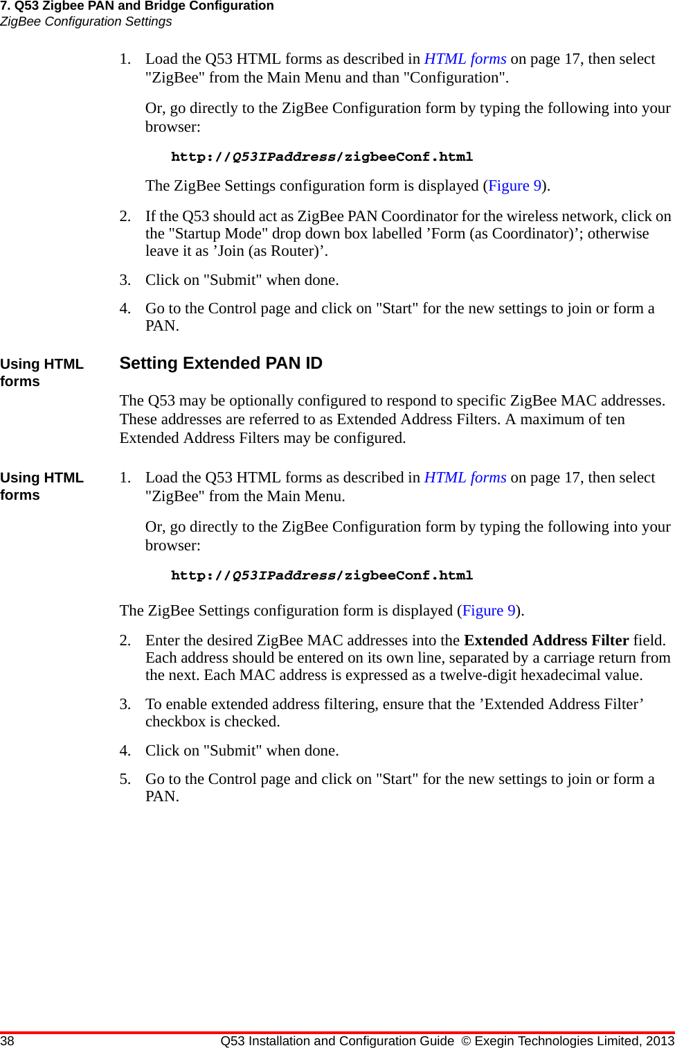 38 Q53 Installation and Configuration Guide © Exegin Technologies Limited, 20137. Q53 Zigbee PAN and Bridge ConfigurationZigBee Configuration Settings1. Load the Q53 HTML forms as described in HTML forms on page 17, then select &quot;ZigBee&quot; from the Main Menu and than &quot;Configuration&quot;.Or, go directly to the ZigBee Configuration form by typing the following into your browser:http://Q53IPaddress/zigbeeConf.htmlThe ZigBee Settings configuration form is displayed (Figure 9).2. If the Q53 should act as ZigBee PAN Coordinator for the wireless network, click on the &quot;Startup Mode&quot; drop down box labelled ’Form (as Coordinator)’; otherwise leave it as ’Join (as Router)’.3. Click on &quot;Submit&quot; when done.4. Go to the Control page and click on &quot;Start&quot; for the new settings to join or form a PAN.Using HTML forms Setting Extended PAN IDThe Q53 may be optionally configured to respond to specific ZigBee MAC addresses. These addresses are referred to as Extended Address Filters. A maximum of ten Extended Address Filters may be configured.Using HTML forms 1. Load the Q53 HTML forms as described in HTML forms on page 17, then select &quot;ZigBee&quot; from the Main Menu.Or, go directly to the ZigBee Configuration form by typing the following into your browser:http://Q53IPaddress/zigbeeConf.htmlThe ZigBee Settings configuration form is displayed (Figure 9).2. Enter the desired ZigBee MAC addresses into the Extended Address Filter field. Each address should be entered on its own line, separated by a carriage return from the next. Each MAC address is expressed as a twelve-digit hexadecimal value.3. To enable extended address filtering, ensure that the ’Extended Address Filter’ checkbox is checked.4. Click on &quot;Submit&quot; when done.5. Go to the Control page and click on &quot;Start&quot; for the new settings to join or form a PAN.