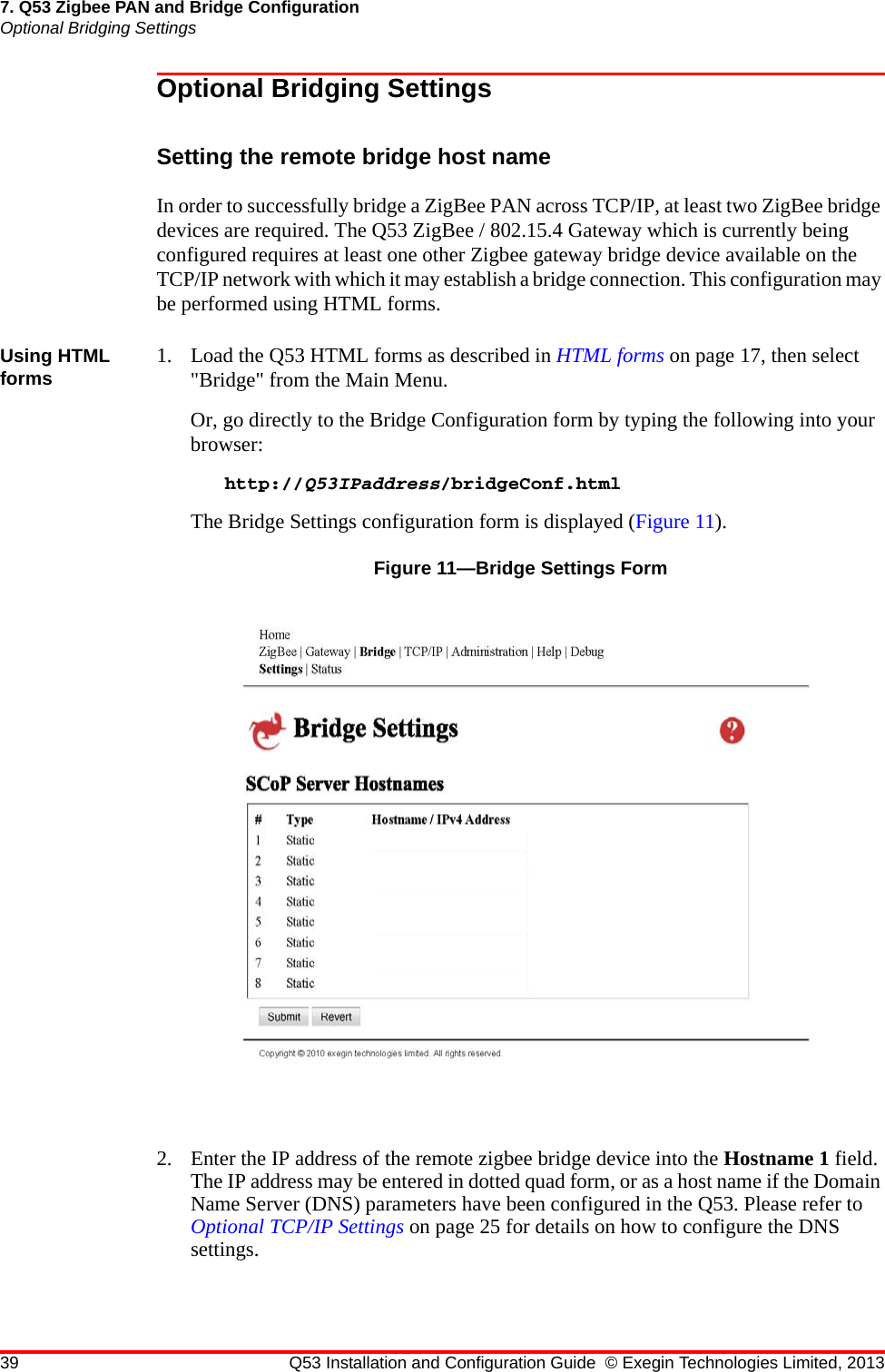 39 Q53 Installation and Configuration Guide © Exegin Technologies Limited, 20137. Q53 Zigbee PAN and Bridge ConfigurationOptional Bridging SettingsOptional Bridging SettingsSetting the remote bridge host nameIn order to successfully bridge a ZigBee PAN across TCP/IP, at least two ZigBee bridge devices are required. The Q53 ZigBee / 802.15.4 Gateway which is currently being configured requires at least one other Zigbee gateway bridge device available on the TCP/IP network with which it may establish a bridge connection. This configuration may be performed using HTML forms.Using HTML forms 1. Load the Q53 HTML forms as described in HTML forms on page 17, then select &quot;Bridge&quot; from the Main Menu.Or, go directly to the Bridge Configuration form by typing the following into your browser:http://Q53IPaddress/bridgeConf.htmlThe Bridge Settings configuration form is displayed (Figure 11).Figure 11—Bridge Settings Form2. Enter the IP address of the remote zigbee bridge device into the Hostname 1 field. The IP address may be entered in dotted quad form, or as a host name if the Domain Name Server (DNS) parameters have been configured in the Q53. Please refer to Optional TCP/IP Settings on page 25 for details on how to configure the DNS settings.