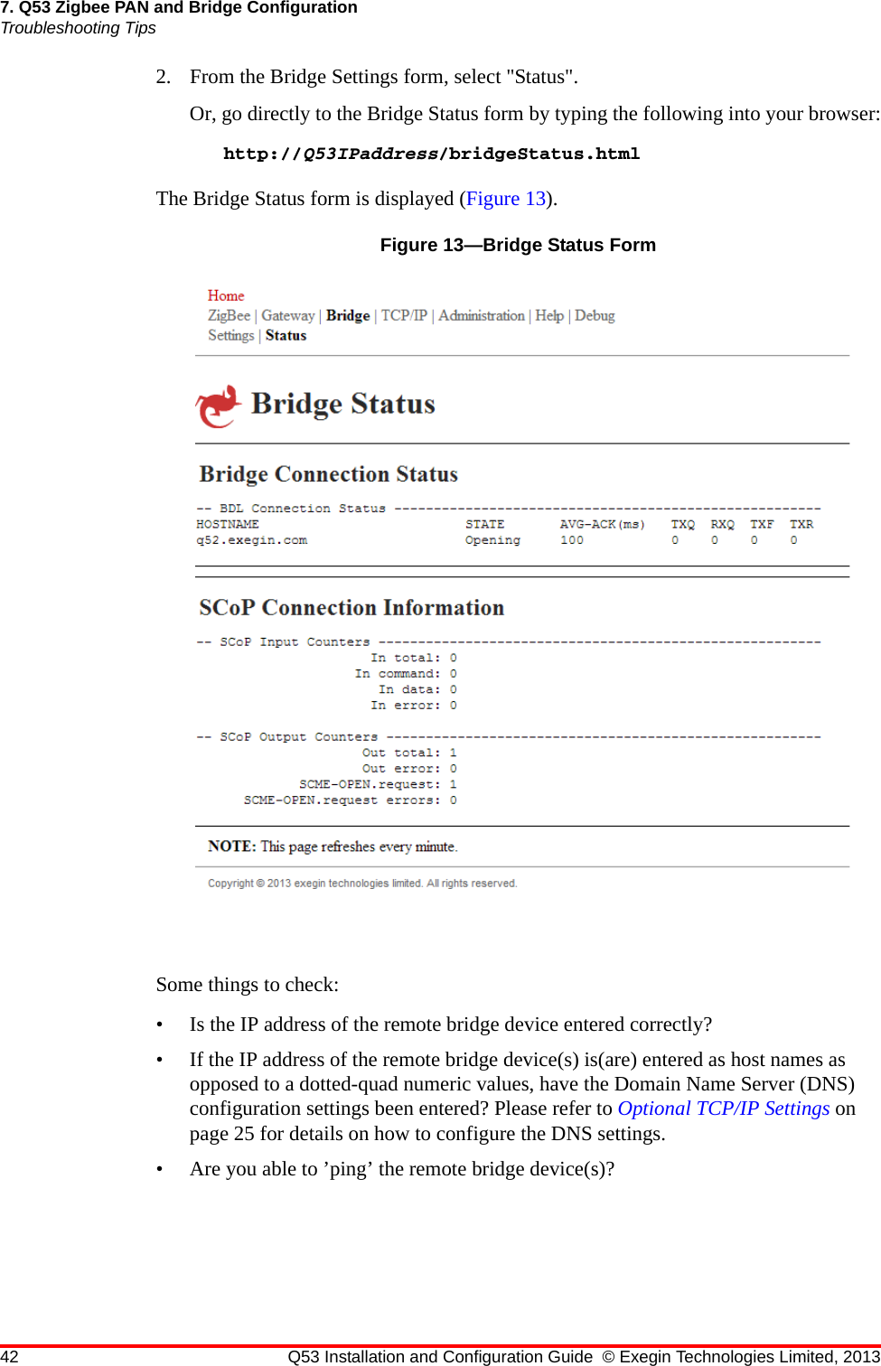 42 Q53 Installation and Configuration Guide © Exegin Technologies Limited, 20137. Q53 Zigbee PAN and Bridge ConfigurationTroubleshooting Tips2. From the Bridge Settings form, select &quot;Status&quot;.Or, go directly to the Bridge Status form by typing the following into your browser:http://Q53IPaddress/bridgeStatus.htmlThe Bridge Status form is displayed (Figure 13).Figure 13—Bridge Status FormSome things to check:• Is the IP address of the remote bridge device entered correctly?• If the IP address of the remote bridge device(s) is(are) entered as host names as opposed to a dotted-quad numeric values, have the Domain Name Server (DNS) configuration settings been entered? Please refer to Optional TCP/IP Settings on page 25 for details on how to configure the DNS settings.• Are you able to ’ping’ the remote bridge device(s)?