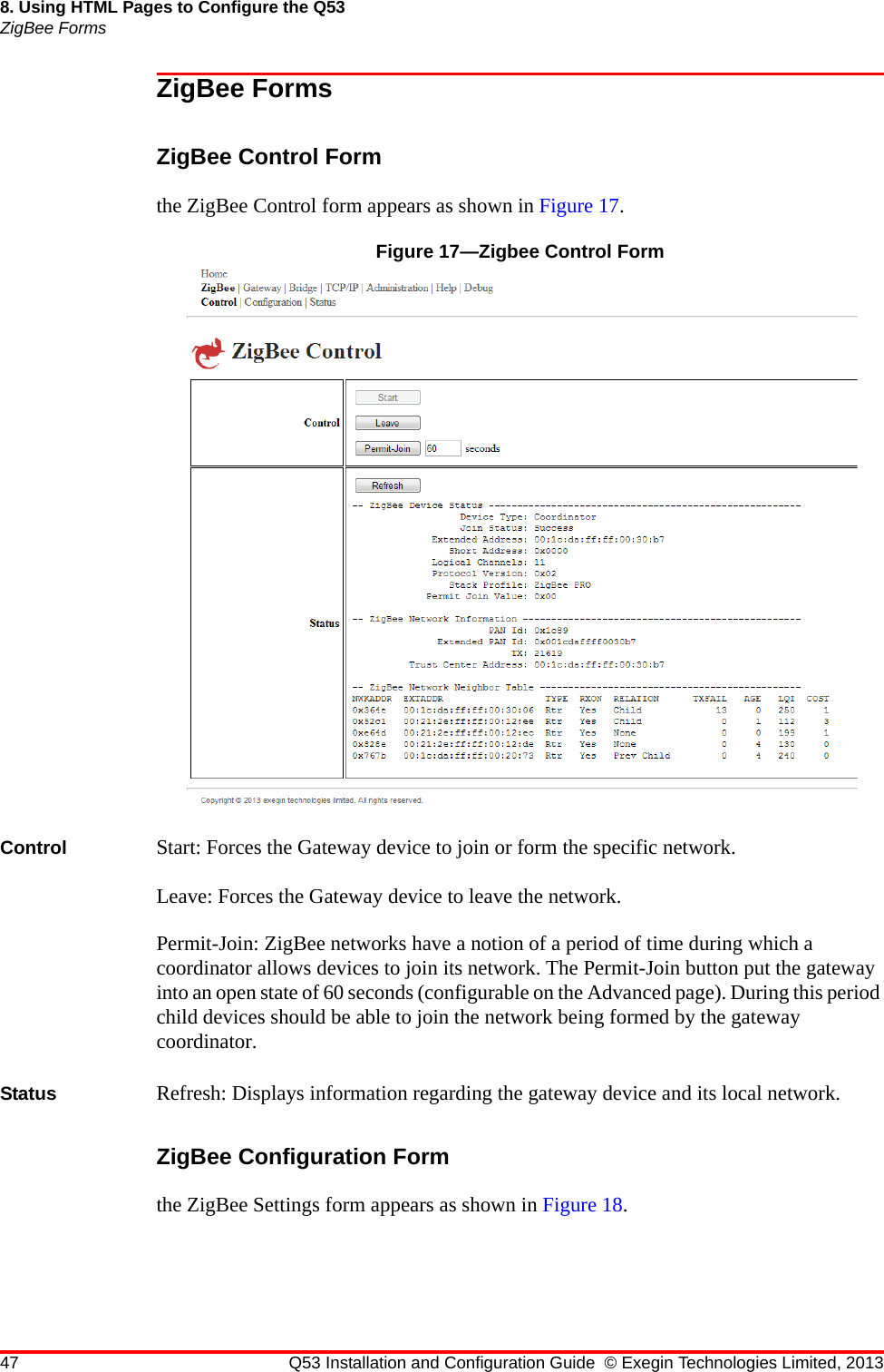 47 Q53 Installation and Configuration Guide © Exegin Technologies Limited, 20138. Using HTML Pages to Configure the Q53ZigBee FormsZigBee FormsZigBee Control Formthe ZigBee Control form appears as shown in Figure 17.Figure 17—Zigbee Control FormControl  Start: Forces the Gateway device to join or form the specific network.Leave: Forces the Gateway device to leave the network.Permit-Join: ZigBee networks have a notion of a period of time during which a coordinator allows devices to join its network. The Permit-Join button put the gateway into an open state of 60 seconds (configurable on the Advanced page). During this period child devices should be able to join the network being formed by the gateway coordinator.Status  Refresh: Displays information regarding the gateway device and its local network.ZigBee Configuration Formthe ZigBee Settings form appears as shown in Figure 18.