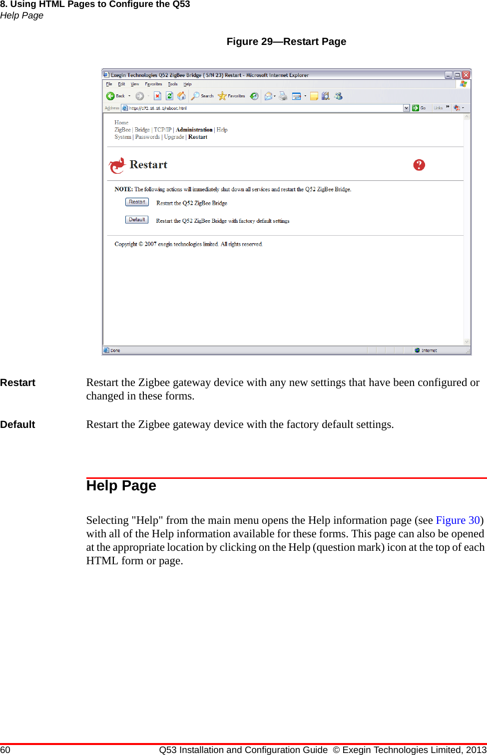 60 Q53 Installation and Configuration Guide © Exegin Technologies Limited, 20138. Using HTML Pages to Configure the Q53Help PageFigure 29—Restart PageRestart Restart the Zigbee gateway device with any new settings that have been configured or changed in these forms.Default Restart the Zigbee gateway device with the factory default settings. Help Page Selecting &quot;Help&quot; from the main menu opens the Help information page (see Figure 30) with all of the Help information available for these forms. This page can also be opened at the appropriate location by clicking on the Help (question mark) icon at the top of each HTML form or page.