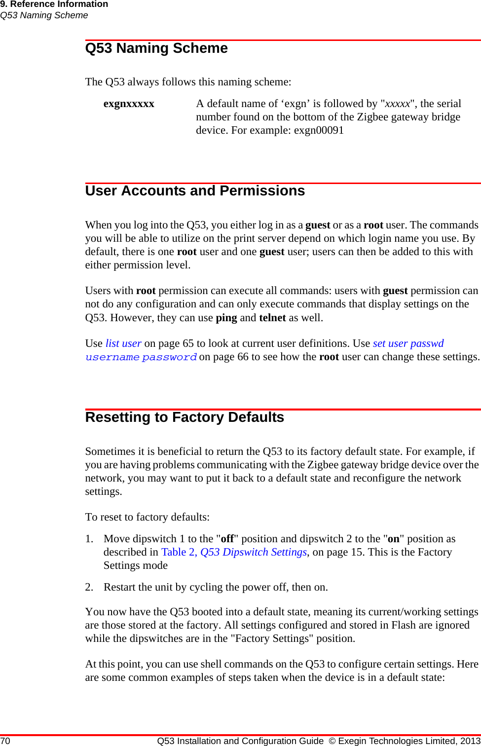 70 Q53 Installation and Configuration Guide © Exegin Technologies Limited, 20139. Reference InformationQ53 Naming SchemeQ53 Naming SchemeThe Q53 always follows this naming scheme: exgnxxxxx A default name of ‘exgn’ is followed by &quot;xxxxx&quot;, the serial number found on the bottom of the Zigbee gateway bridge device. For example: exgn00091 User Accounts and PermissionsWhen you log into the Q53, you either log in as a guest or as a root user. The commands you will be able to utilize on the print server depend on which login name you use. By default, there is one root user and one guest user; users can then be added to this with either permission level.Users with root permission can execute all commands: users with guest permission can not do any configuration and can only execute commands that display settings on the Q53. However, they can use ping and telnet as well.Use list user on page 65 to look at current user definitions. Use set user passwd username password on page 66 to see how the root user can change these settings.Resetting to Factory DefaultsSometimes it is beneficial to return the Q53 to its factory default state. For example, if you are having problems communicating with the Zigbee gateway bridge device over the network, you may want to put it back to a default state and reconfigure the network settings. To reset to factory defaults:1. Move dipswitch 1 to the &quot;off&quot; position and dipswitch 2 to the &quot;on&quot; position as described in Table 2, Q53 Dipswitch Settings, on page 15. This is the Factory Settings mode2. Restart the unit by cycling the power off, then on. You now have the Q53 booted into a default state, meaning its current/working settings are those stored at the factory. All settings configured and stored in Flash are ignored while the dipswitches are in the &quot;Factory Settings&quot; position.At this point, you can use shell commands on the Q53 to configure certain settings. Here are some common examples of steps taken when the device is in a default state: