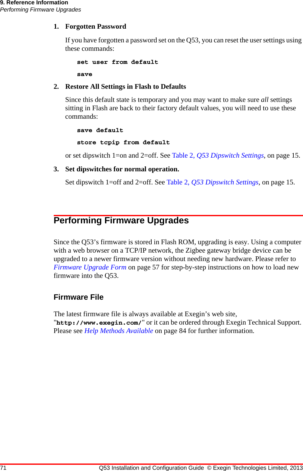 71 Q53 Installation and Configuration Guide © Exegin Technologies Limited, 20139. Reference InformationPerforming Firmware Upgrades1. Forgotten PasswordIf you have forgotten a password set on the Q53, you can reset the user settings using these commands:set user from defaultsave 2. Restore All Settings in Flash to DefaultsSince this default state is temporary and you may want to make sure all settings sitting in Flash are back to their factory default values, you will need to use these commands:save default store tcpip from defaultor set dipswitch 1=on and 2=off. See Table 2, Q53 Dipswitch Settings, on page 15.3. Set dipswitches for normal operation.Set dipswitch 1=off and 2=off. See Table 2, Q53 Dipswitch Settings, on page 15.Performing Firmware UpgradesSince the Q53’s firmware is stored in Flash ROM, upgrading is easy. Using a computer with a web browser on a TCP/IP network, the Zigbee gateway bridge device can be upgraded to a newer firmware version without needing new hardware. Please refer to Firmware Upgrade Form on page 57 for step-by-step instructions on how to load new firmware into the Q53.Firmware FileThe latest firmware file is always available at Exegin’s web site, &quot;http://www.exegin.com/&quot; or it can be ordered through Exegin Technical Support. Please see Help Methods Available on page 84 for further information.