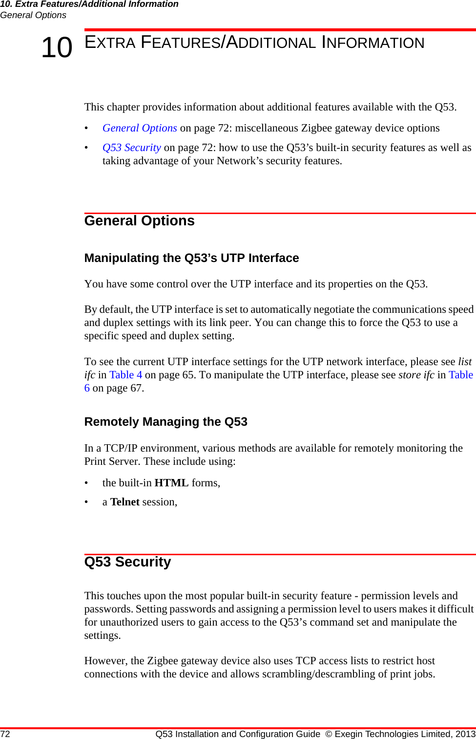 72 Q53 Installation and Configuration Guide © Exegin Technologies Limited, 201310. Extra Features/Additional InformationGeneral Options10 EXTRA FEATURES/ADDITIONAL INFORMATIONThis chapter provides information about additional features available with the Q53.•General Options on page 72: miscellaneous Zigbee gateway device options•Q53 Security on page 72: how to use the Q53’s built-in security features as well as taking advantage of your Network’s security features.General OptionsManipulating the Q53’s UTP InterfaceYou have some control over the UTP interface and its properties on the Q53. By default, the UTP interface is set to automatically negotiate the communications speed and duplex settings with its link peer. You can change this to force the Q53 to use a specific speed and duplex setting.To see the current UTP interface settings for the UTP network interface, please see list ifc in Table 4 on page 65. To manipulate the UTP interface, please see store ifc in Table 6 on page 67.Remotely Managing the Q53In a TCP/IP environment, various methods are available for remotely monitoring the Print Server. These include using:• the built-in HTML forms,•a Telnet session,Q53 SecurityThis touches upon the most popular built-in security feature - permission levels and passwords. Setting passwords and assigning a permission level to users makes it difficult for unauthorized users to gain access to the Q53’s command set and manipulate the settings. However, the Zigbee gateway device also uses TCP access lists to restrict host connections with the device and allows scrambling/descrambling of print jobs.