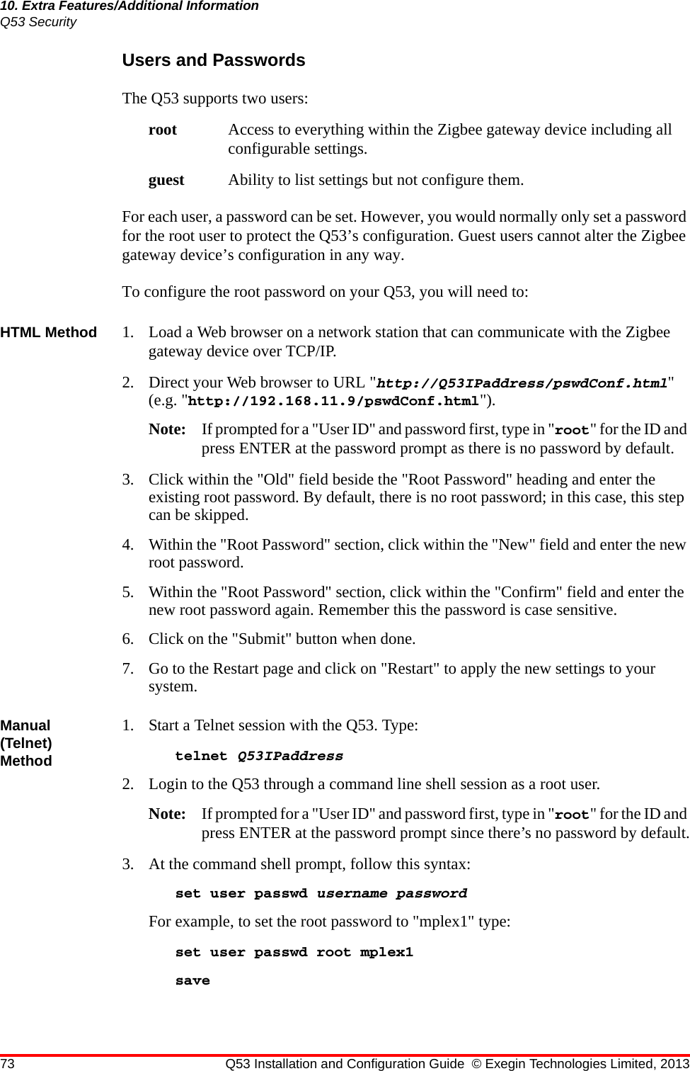 73 Q53 Installation and Configuration Guide © Exegin Technologies Limited, 201310. Extra Features/Additional InformationQ53 SecurityUsers and PasswordsThe Q53 supports two users:root Access to everything within the Zigbee gateway device including all configurable settings.guest Ability to list settings but not configure them.For each user, a password can be set. However, you would normally only set a password for the root user to protect the Q53’s configuration. Guest users cannot alter the Zigbee gateway device’s configuration in any way.To configure the root password on your Q53, you will need to:HTML Method 1. Load a Web browser on a network station that can communicate with the Zigbee gateway device over TCP/IP. 2. Direct your Web browser to URL &quot;http://Q53IPaddress/pswdConf.html&quot; (e.g. &quot;http://192.168.11.9/pswdConf.html&quot;).Note: If prompted for a &quot;User ID&quot; and password first, type in &quot;root&quot; for the ID and press ENTER at the password prompt as there is no password by default.3. Click within the &quot;Old&quot; field beside the &quot;Root Password&quot; heading and enter the existing root password. By default, there is no root password; in this case, this step can be skipped.4. Within the &quot;Root Password&quot; section, click within the &quot;New&quot; field and enter the new root password.5. Within the &quot;Root Password&quot; section, click within the &quot;Confirm&quot; field and enter the new root password again. Remember this the password is case sensitive.6. Click on the &quot;Submit&quot; button when done.7. Go to the Restart page and click on &quot;Restart&quot; to apply the new settings to your system.Manual (Telnet) Method1. Start a Telnet session with the Q53. Type:telnet Q53IPaddress2. Login to the Q53 through a command line shell session as a root user.Note: If prompted for a &quot;User ID&quot; and password first, type in &quot;root&quot; for the ID and press ENTER at the password prompt since there’s no password by default.3. At the command shell prompt, follow this syntax:set user passwd username passwordFor example, to set the root password to &quot;mplex1&quot; type:set user passwd root mplex1save