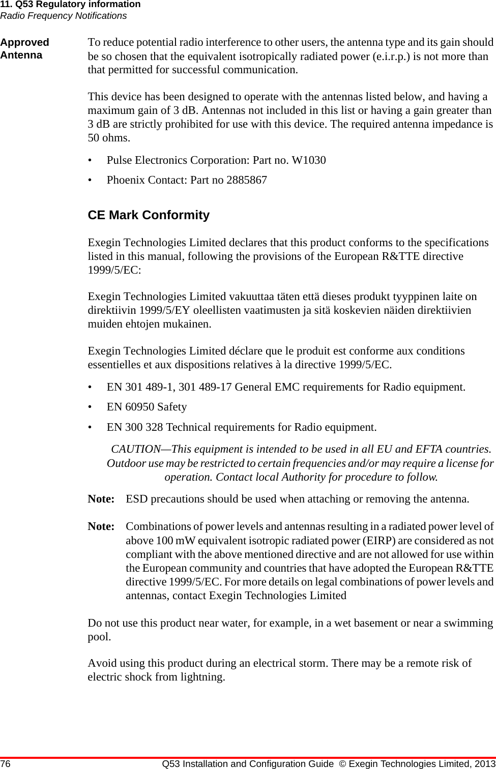 76 Q53 Installation and Configuration Guide © Exegin Technologies Limited, 201311. Q53 Regulatory informationRadio Frequency NotificationsApproved Antenna To reduce potential radio interference to other users, the antenna type and its gain should be so chosen that the equivalent isotropically radiated power (e.i.r.p.) is not more than that permitted for successful communication.This device has been designed to operate with the antennas listed below, and having a maximum gain of 3 dB. Antennas not included in this list or having a gain greater than 3 dB are strictly prohibited for use with this device. The required antenna impedance is 50 ohms.• Pulse Electronics Corporation: Part no. W1030• Phoenix Contact: Part no 2885867CE Mark ConformityExegin Technologies Limited declares that this product conforms to the specifications listed in this manual, following the provisions of the European R&amp;TTE directive 1999/5/EC:Exegin Technologies Limited vakuuttaa täten että dieses produkt tyyppinen laite on direktiivin 1999/5/EY oleellisten vaatimusten ja sitä koskevien näiden direktiivien muiden ehtojen mukainen.Exegin Technologies Limited déclare que le produit est conforme aux conditions essentielles et aux dispositions relatives à la directive 1999/5/EC.• EN 301 489-1, 301 489-17 General EMC requirements for Radio equipment.• EN 60950 Safety• EN 300 328 Technical requirements for Radio equipment.CAUTION—This equipment is intended to be used in all EU and EFTA countries. Outdoor use may be restricted to certain frequencies and/or may require a license for operation. Contact local Authority for procedure to follow.Note: ESD precautions should be used when attaching or removing the antenna.Note: Combinations of power levels and antennas resulting in a radiated power level of above 100 mW equivalent isotropic radiated power (EIRP) are considered as not compliant with the above mentioned directive and are not allowed for use within the European community and countries that have adopted the European R&amp;TTE directive 1999/5/EC. For more details on legal combinations of power levels and antennas, contact Exegin Technologies LimitedDo not use this product near water, for example, in a wet basement or near a swimming pool.Avoid using this product during an electrical storm. There may be a remote risk of electric shock from lightning.